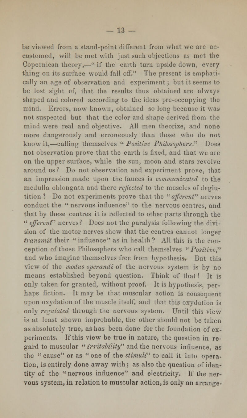 be viewed from a stand-point different from what we are ac- customed, will be met with just such objections as met the Copernican theory,— if the earth turn upside down, every thing on its surface would fall off. The present is emphati- cally an age of observation and experiment; but it seems to be lost sight of, that the results thus obtained are always shaped and colored according to the ideas pre-occupying the mind. Errors, now known, obtained so long because it was not suspected but that the color and shape derived from the mind were real and objective. All men theorize, and none more dangerously and erroneously than those who do not know it,—calling themselves  Positive Philosophers Does not observation prove that the earth is fixed, and that we are on the upper surface, while the sun, moon and stars revolve around us? Do not observation and experiment prove, that an impression made upon the fauces is communicated to the medulla oblongata and there reflected to the muscles of deglu- tition ? Do not experiments prove that the '■'■afferent nerves conduct the  nervous influence to the nervous centres, and that by these centres it is reflected to other parts through the  efferent nerves? Does not the paralysis following the divi- sion of the motor nerves show that the centres cannot longer transmit their  influence as in health ? All this is the con- ception of those Philosophers who call themselves Positive and who imagine themselves free from hypothesis. But this view of the modus operandi of the nervous system is by no means established beyond question. Think of that ! It is only taken for granted, without proof. It is hypothesis, per- haps fiction. It may be that muscular action is consequent upon oxydation of the muscle itself, and that this oxydation is only regulated through the nervous system. Until this view is at least shown improbable, the other should not be taken as absolutely true, as has been done for the foundation of ex- periments. If this view be true in nature, the question in re- gard to muscular irritability and the nervous influence, as the  cause or as  one of the stimuli to call it into opera- tion, is entirely done away with; as also the question of iden- tity of the  nervous influence and electricity. If the ner- vous system, in relation to muscular action, is only an arrange-