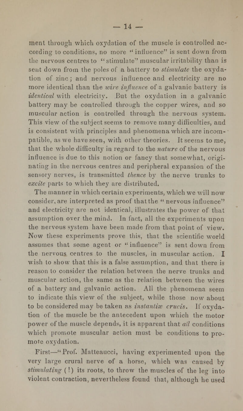 ment through which oxydation of the muscle is controlled ac- cording to conditions, no more  influence is sent down from the nervous centres to  stimulate muscular irritability than is sent down from the poles of a battery to stimulate the oxyda- tion of zinc; and nervous influence and electricity are no more identical than the wire influence of a galvanic battery is identical with electricity. But the oxydation in a galvanic battery may be controlled through the copper wires, and so muscular action is controlled through the nervous system. This view of the subject seems to remove many difficulties, and is consistent with principles and phenomena which are incom- patible, as we have seen, with other theories. It seems tome, that the whole difficulty in regard to the nature of the nervous influence is due to this notion or fancy that somewhat, origi- nating in the nervous centres and peripheral expansion of the sensory nerves, is transmitted thence by the nerve trunks to excite parts to which they are distributed. The manner in which certain experiments, which we will now consider, are interpreted as proof that the  nervous influence and electricity are not identical, illustrates the power of that assumption over the mind. In fact, all the experiments upon the nervous system have been made from that point of view. Now these experiments prove this, that the scientific world assumes that some agent or influence is sent down from the nervous centres to the muscles, in muscular action. I wish to show that this is a false assumption, and that there is reason to consider the relation between the nerve trunks and muscular action, the same as the relation between the wires of a battery and galvanic action. All the phenomena seem to indicate this view of the subject, while those now about to be considered may be taken as instantise crucis. If oxyda- tion of the muscle be the antecedent upon which the motor power of the muscle depends, it is apparent that all conditions which promote muscular action must be conditions to pro- mote oxydation. First—Prof. Matteaucci, having experimented upon the very large crural nerve of a horse, which was caused by stimulating (!) its roots, to throw the muscles of the leg into violent contraction, nevertheless found that, although he used