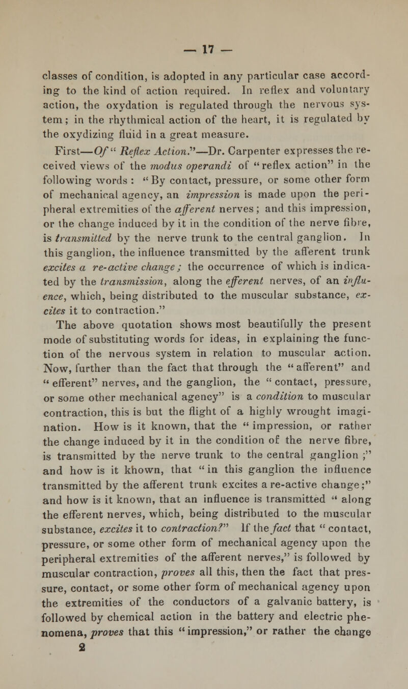 classes of condition, is adopted in any particular case accord- ing to the kind of action required. In reflex and voluntary action, the oxydation is regulated through the nervous sys- tem ; in the rhythmical action of the heart, it is regulated by the oxydizing fluid in a great measure. First—Of Reflex Action?'—Dr. Carpenter expresses the re- ceived views of the modus operandi of reflex action in the following words : By contact, pressure, or some other form of mechanical agency, an impression is made upon the peri- pheral extremities of the afferent nerves ; and this impression, or the change induced by it in the condition of the nerve fibre, is transmitted by the nerve trunk to the central ganglion. In this ganglion, the influence transmitted by the afferent trunk excites a re-active change; the occurrence of which is indica- ted by the transmission, along the efferent nerves, of an influ- ence, which, being distributed to the muscular substance, ex- cites it to contraction. The above quotation shows most beautifully the present mode of substituting words for ideas, in explaining the func- tion of the nervous system in relation to muscular action. Now, further than the fact that through the  afferent and efferent nerves, and the ganglion, the contact, pressure, or some other mechanical agency is a condition to muscular contraction, this is but the flight of a highly wrought imagi- nation. How is it known, that the  impression, or rather the change induced by it in the condition of the nerve fibre, is transmitted by the nerve trunk to the central ganglion ; and how is it known, that in this ganglion the influence transmitted by the afferent trunk excites are-active change; and how is it known, that an influence is transmitted  along the efferent nerves, which, being distributed to the muscular substance, excites it to contraction? If ihe fact that  contact, pressure, or some other form of mechanical agency upon the peripheral extremities of the afferent nerves, is followed by muscular contraction, proves all this, then the fact that pres- sure, contact, or some other form of mechanical agency upon the extremities of the conductors of a galvanic battery, is followed by chemical action in the battery and electric phe- nomena, proves that this  impression, or rather the change 2