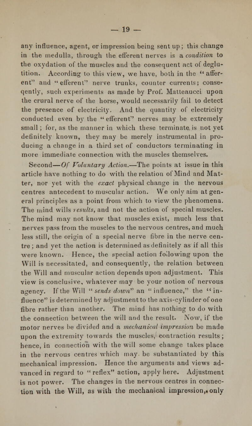 any influence, agent, or impression being sent up ; this change in the medulla, through the efferent nerves is a condition to the oxydation of the muscles and the consequent act of deglu- tition. According to this view, we have, both in the  affer- ent and efferent nerve trunks, counter currents; conse- qently, such experiments as made by Prof. Matteaucci upon the crural nerve of the horse, would necessarily fail to detect the presence of electricity. And the quantity of electricity conducted even by the  efferent nerves may be extremely small ; for, as the manner in which these terminate, is not yet definitely known, they may be merely instrumental in pro- ducing a change in a third set of conductors terminating in more immediate connection with the muscles themselves. Second—Of Voluntary Action.—The points at issue in this article have nothing to do with the relation of Mind and Mat- ter, nor yet with the exact physical change in the nervous centres antecedent to muscular action. We only aim at gen- eral principles as a point from which to view the phenomena. The mind wills results, and not the action of special muscles. The mind may not know that muscles exist, much less that nerves pass irom the muscles to the nervous centres, and much less still, the origin of a special nerve fibre in the nerve cen- tre; and yet the action is determined as definitely as if all this were known. Hence, the special action following upon the Will is necessitated, and consequently, the relation between the Will and muscular action depends upon adjustment. This view is conclusive, whatever may be your notion of nervous agency. If the Will  sends down an influence, the in- fluence is determined by adjustment to the axis-cylinder of one fibre rather than another. The mind has nothing to do with the connection between the will and the result. Now, if the motor nerves be divided and a mechanical impression be made upon the extremity towards the muscles, contraction results; hence, in connection with the will some change takes place in the nervous centres which may. be substantiated by this mechanical impression. Hence the arguments and views ad- vanced in regard to reflex action, apply here. Adjustment is not power. The changes in the nervous centres in connec- tion with the Will, as with the mechanical impression,! only