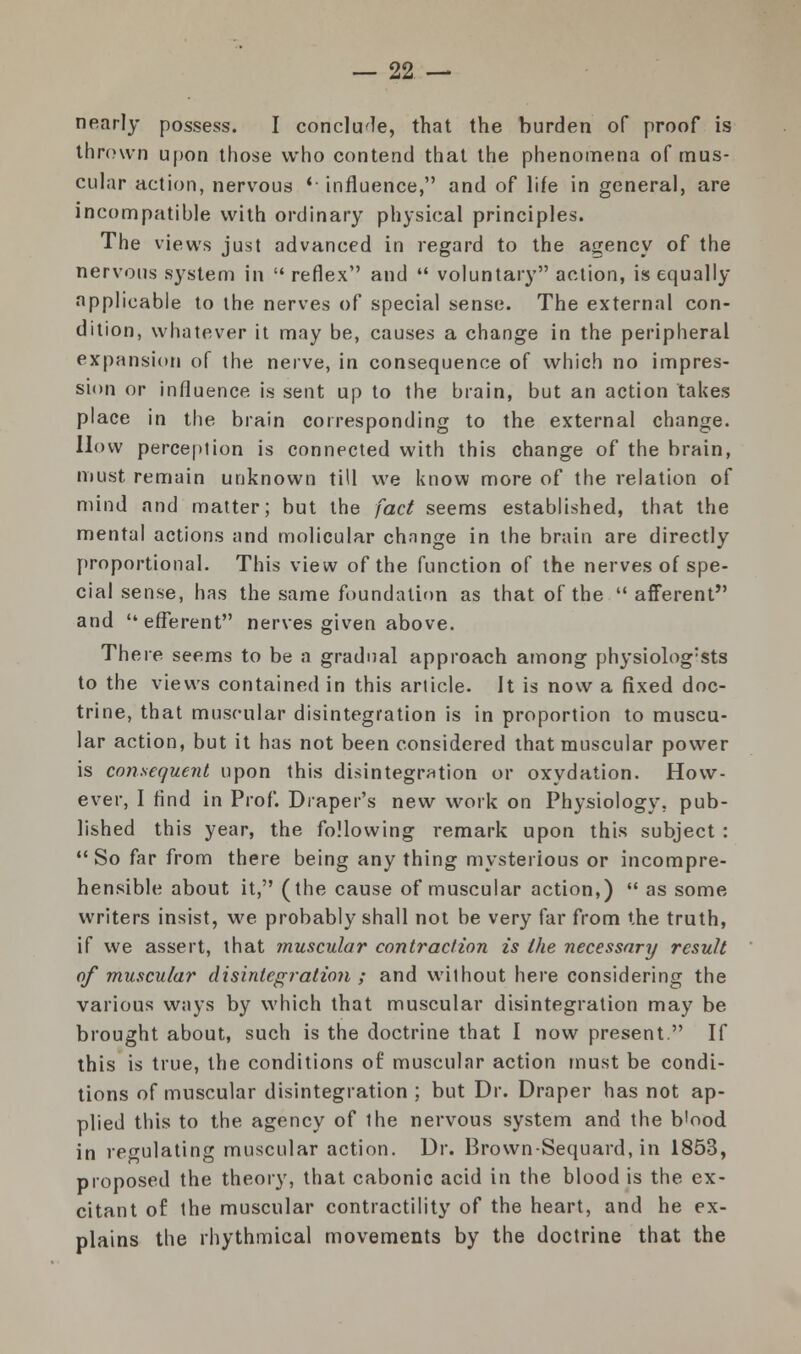 nearly possess. I conclude, that the burden of proof is thrown upon those who contend that the phenomena of mus- cular action, nervous *■ influence, and of life in general, are incompatible with ordinary physical principles. The views just advanced in regard to the agency of the nervous system in  reflex and  voluntary action, is equally applicable to the nerves of special sense. The external con- dition, whatever it may be, causes a change in the peripheral expansion of the nerve, in consequence of which no impres- sion or influence is sent up to the brain, but an action takes place in the brain corresponding to the external change. How perception is connected with this change of the brain, must remain unknown till we know more of the relation of mind and matter; but the fact seems established, that the mental actions and molicular chnnge in the brain are directly proportional. This view of the function of the nerves of spe- cial sense, has the same foundation as that of the  afferent and efferent nerves given above. There seems to be a gradual approach among physiolog:sts to the views contained in this article. It is now a fixed doc- trine, that muscular disintegration is in proportion to muscu- lar action, but it has not been considered that muscular power is consequent upon this disintegration or oxydation. How- ever, I find in Prof. Diaper's new work on Physiology, pub- lished this year, the following remark upon this subject :  So far from there being any thing mysterious or incompre- hensible about it, (the cause of muscular action,)  as some writers insist, we probably shall not be very far from the truth, if we assert, that muscular contraction is the necessary result of muscular disintegration ; and without here considering the various ways by which that muscular disintegration may be brought about, such is the doctrine that I now present. If this is true, the conditions of muscular action must be condi- tions of muscular disintegration ; but Dr. Draper has not ap- plied this to the agency of the nervous system and the b'ood in regulating muscular action. Dr. Brown-Sequard, in 1853, proposed the theory, that cabonic acid in the blood is the ex- citant of the muscular contractility of the heart, and he ex- plains the rhythmical movements by the doctrine that the