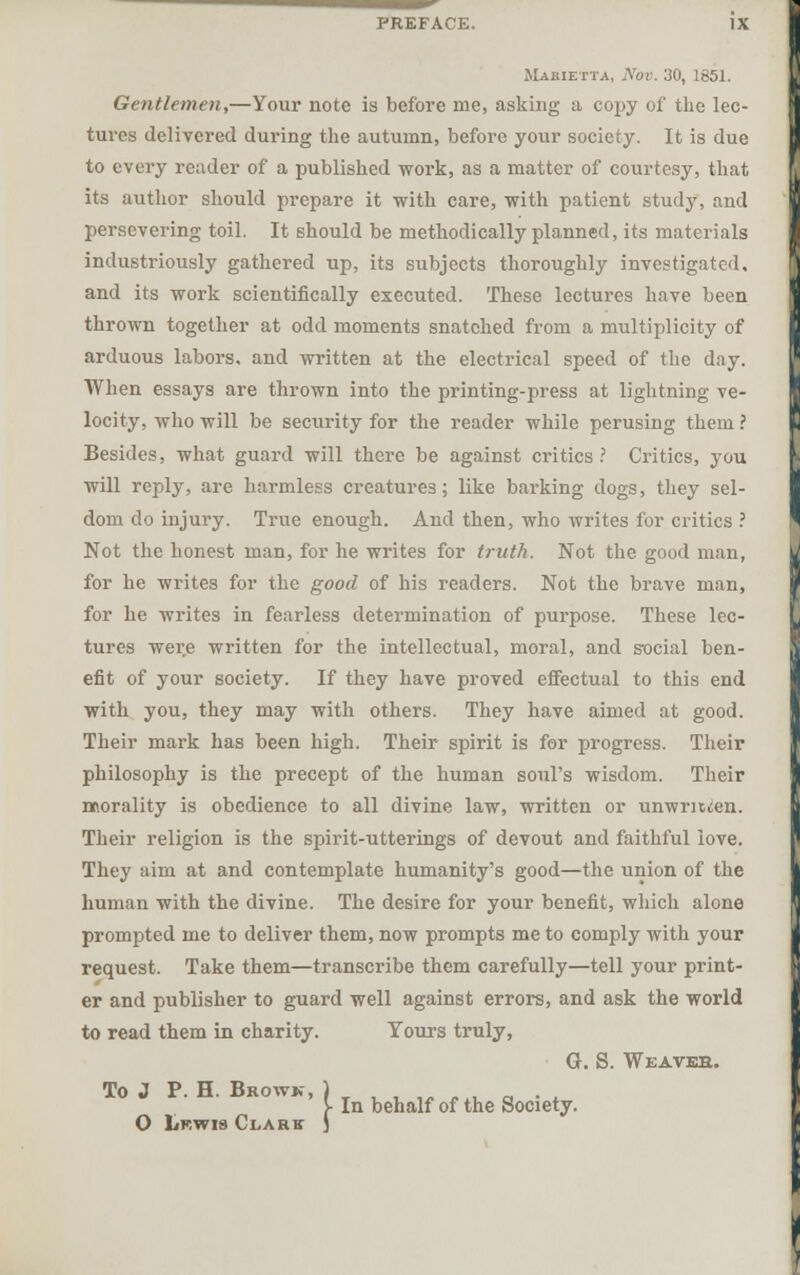 Makietta, IVov. 30, 1851. Gentlemen,—Your note is before me, asking a copy of the lec- tures delivered during the autumn, before your society. It is due to every reader of a published work, as a matter of courtesy, that its author should prepare it with care, with patient study, and persevering toil. It should be methodically planned, its materials industriously gathered up, its subjects thoroughly investigated, and its work scientifically executed. These lectures have been thrown together at odd moments snatched from a multiplicity of arduous labors, and written at the electrical speed of the day. When essays are thrown into the printing-press at lightning ve- locity, who will be security for the reader while perusing them ? Besides, what guard will there be against critics ? Critics, you will reply, are harmless creatures; like barking dogs, they sel- dom do injury. True enough. And then, who writes for critics ? Not the honest man, for he writes for truth. Not the good man, for he writes for the good of his readers. Not the brave man, for he writes in fearless determination of purpose. These lec- tures were written for the intellectual, moral, and social ben- efit of your society. If they have proved effectual to this end with you, they may with others. They have aimed at good. Their mark has been high. Their spirit is for progress. Their philosophy is the precept of the human soul's wisdom. Their morality is obedience to all divine law, written or unwriicen. Their religion is the spirit-utterings of devout and faithful love. They aim at and contemplate humanity's good—the union of the human with the divine. The desire for your benefit, which alone prompted me to deliver them, now prompts me to comply with your request. Take them—transcribe them carefully—tell your print- er and publisher to guard well against errors, and ask the world to read them in charity. Yours truly, G. S. Weaveh. To J P. H. Browk, O Lrwis Clark In behalf of the Society.