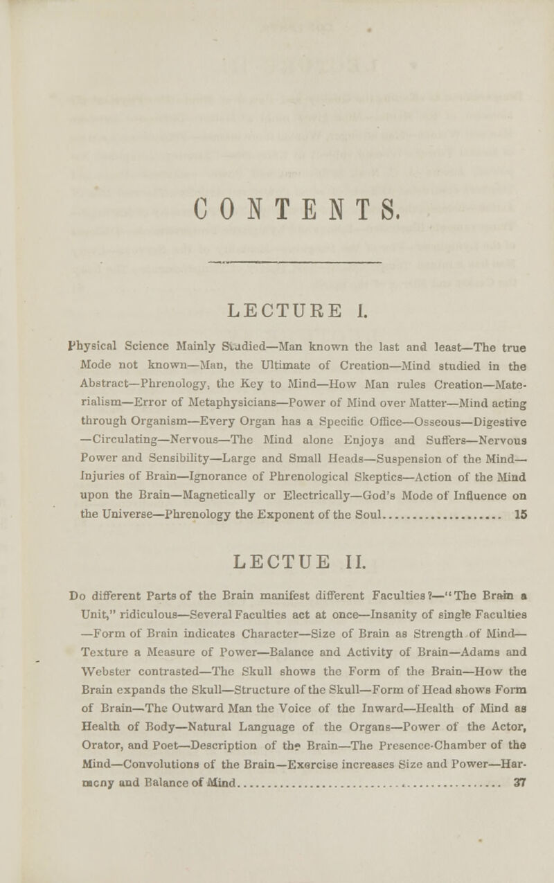 CONTENTS. LECTURE 1. physical Science Mainly Studied—Man known the last and least—The true Mode not known—Man, the Ultimate of Creation—Mind studied in the Abstract—Phrenology, the Key to Mind—How Man rules Creation—Mate- rialism—Error of Metaphysicians—Power of Mind over Matter—Mind acting through Organism—Every Organ has a Specific Office—Osseous—Digestive —Circulating—Nervous—The Mnd alone Enjoys and Suffers—Nervous Power and Sensibility—Large and Small Heads—Suspension of the Mind- Injuries of Brain—Ignorance of Phrenological Skeptics—Action of the Mind upon the Brain—Magnetically or Electrically—God's Mode of Influence on the Universe—Phrenology the Exponent of the Soul 15 LECTUE II. Do different Parts of the Brain manifest different Faculties?—The Brain a Unit, ridiculous—Several Faculties act at once—Insanity of single Faculties —Form of Brain indicates Character—Size of Brain as Strength of Mind— Texture a Measure of Power—Balance and Activity of Brain—Adams and Webster conti'asted—The Skull shows the Form of the Brain—How the Brain expands the Skull—Structure of the Skull—Form of Head shows Form of Brain—The Outward Man the Voice of the Inward—Health of Mind aa Health of Body—Natural Language of the Organs—Power of the Actor, Orator, and Poet—Description of th? Brain—The Presence-Chamber of the Mind—Convolutions of the Brain—Exercise increases Size and Power—Har- mony and Balance of Mind 37