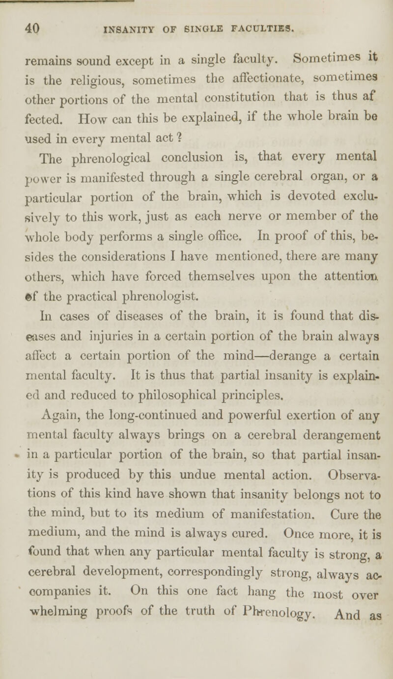 remains sound except in a single faculty. Sometimes it is the religious, sometimes the afFectionate, sometimes other portions of the mental constitution that is thus af fected. How can this be explained, if the whole brain be used in every mental act 1 The phrenological conclusion is, that every mental power is manifested through a single cerebral organ, or a particular portion of the brain, which is devoted exclu- sively to this work, just as each nerve or member of the whole body performs a single office. In proof of this, be- sides the considerations I have mentioned, there are many others, which have forced themselves upon the attention. *f the practical phrenologist. In cases of diseases of the brain, it is found that dis- eases and injuries in a certain portion of the brain always affect a certain portion of the mind—derange a certain mental faculty. It is thus that partial insanity is explain- ed and reduced to philosophical principles. Again, the long-continued and powerful exertion of any mental faculty always brings on a cerebral derangement . in a particular portion of the brain, so that partial insan- ity is produced by this undue mental action. Observa- tions of this kind have shown that insanity belongs not to the mind, but to its medium of manifestation. Cure the medium, and the mind is always cured. Once more, it is found that when any particular mental faculty is strong, a cerebral development, correspondingly strong, always ac- companies it. On this one fact hang the most over whelming proofs of the truth of Phrenology. And as