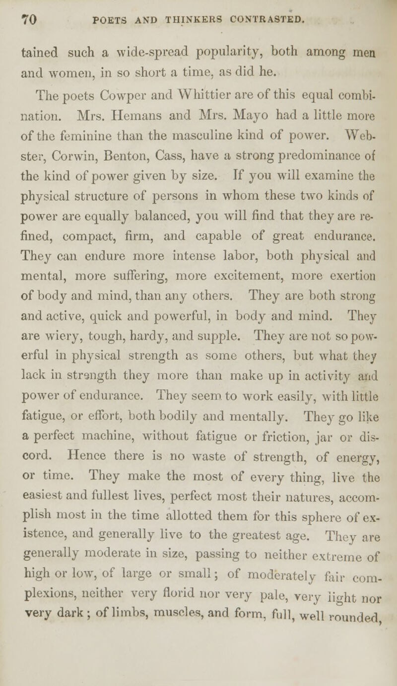 tained such a wide-spread popularity, both among men and women, in so short a time, as did he. The poets Cowper and Whittier are of this equal combi- nation. Mrs. Hemans and Mrs. Mayo had a little more of the feminine than the masculine kind of power. Web- ster, Corwin, Benton, Cass, have a strong predominance of the kind of power given by size. If you will examine the physical structure of persons in whom these two kinds of power are equally balanced, you will find that they are re- fined, compact, firm, and capable of great endurance. They can endure more intense labor, both physical and mental, more suflfering, more excitement, more exertion of body and mind, than any others. They are both strong and active, quick and powerful, in body and mind. They are wiery, tough, hardy, and supple. They are not so pow- erful in physical strength as some others, but what they lack in strength they more than make up in activity and power of endurance. They seem, to work easily, with little fatigue, or effort, both bodily and mentally. They go like a perfect machine, without fatigue or friction, jar or dis- cord. Hence there is no waste of strength, of energy, or time. They make the most of every thing, live the easiest and fullest lives, perfect most their natures, accom- plish most in the time allotted them for this sphere of ex- istence, and generally live to the greatest age. They are generally moderate in size, passing to neither extreme of high or low, of large or small; of moderately fair com- plexions, neither very florid nor very pale, very iight nor very dark; of limbs, muscles, and form, fidl, well rounded,