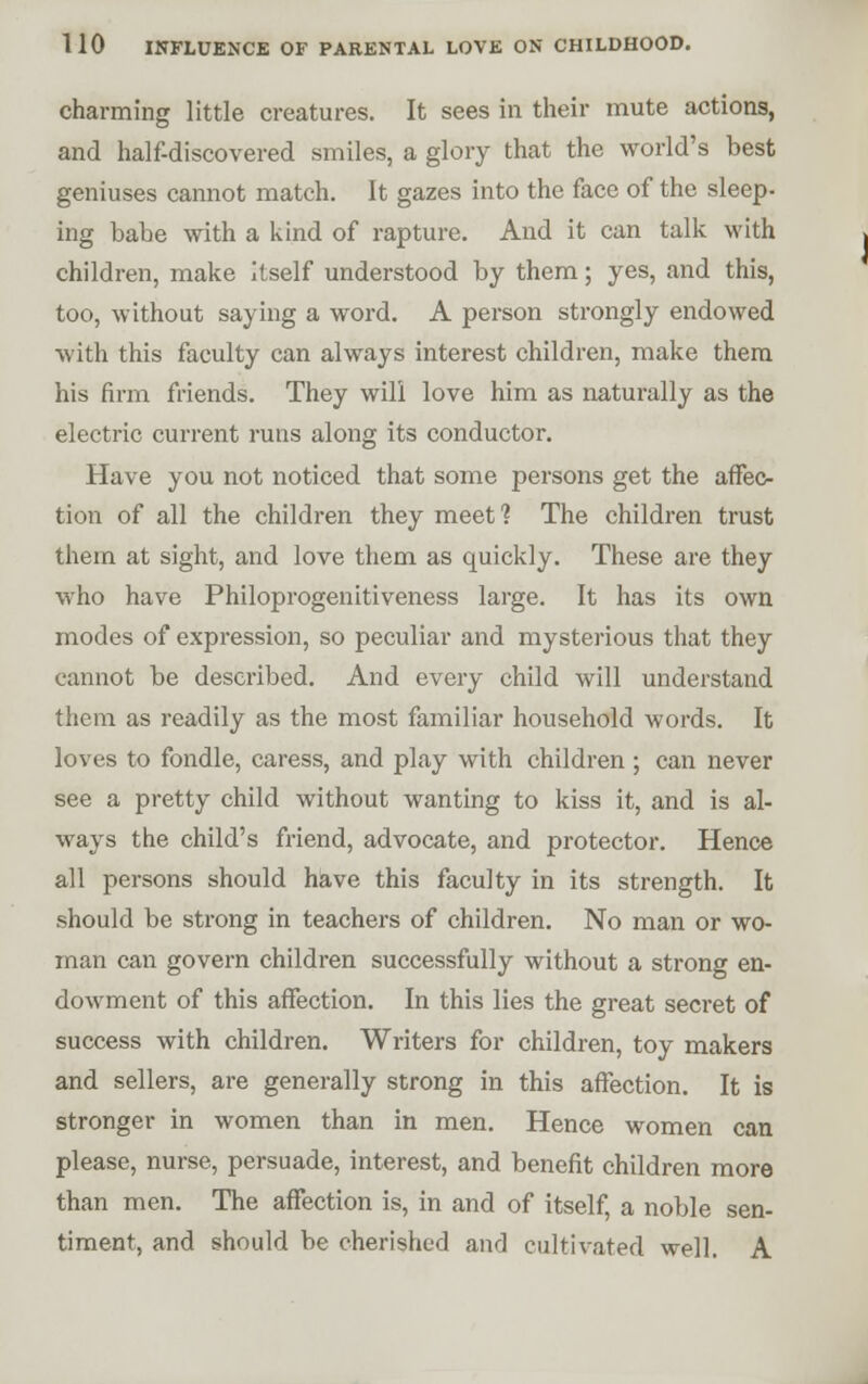 charming little creatures. It sees in their mute actions, and half-discovered smiles, a glory that the world's best geniuses cannot match. It gazes into the face of the sleep- ing babe with a kind of rapture. And it can talk with children, make Itself understood by them; yes, and this, too, without saying a word. A person strongly endowed with this faculty can always interest children, make thera his firm friends. They will love him as naturally as the electric current runs along its conductor. Have you not noticed that some persons get the affec- tion of all the children they meet ? The children trust them at sight, and love them as quickly. These are they who have Philoprogenitiveness large. It has its own modes of expression, so peculiar and mysterious that they cannot be described. And every child will understand them as readily as the most familiar household words. It loves to fondle, caress, and play with children ; can never see a pretty child without wanting to kiss it, and is al- ways the child's friend, advocate, and protector. Hence all persons should hiave this faculty in its strength. It should be strong in teachers of children. No man or wo- man can govern children successfully without a strong en- dowment of this affection. In this lies the great secret of success with children. Writers for children, toy makers and sellers, are generally strong in this affection. It is stronger in women than in men. Hence women can please, nurse, persuade, interest, and benefit children more than men. The affection is, in and of itself, a noble sen- timent, and should be cherished and cultivated well. A