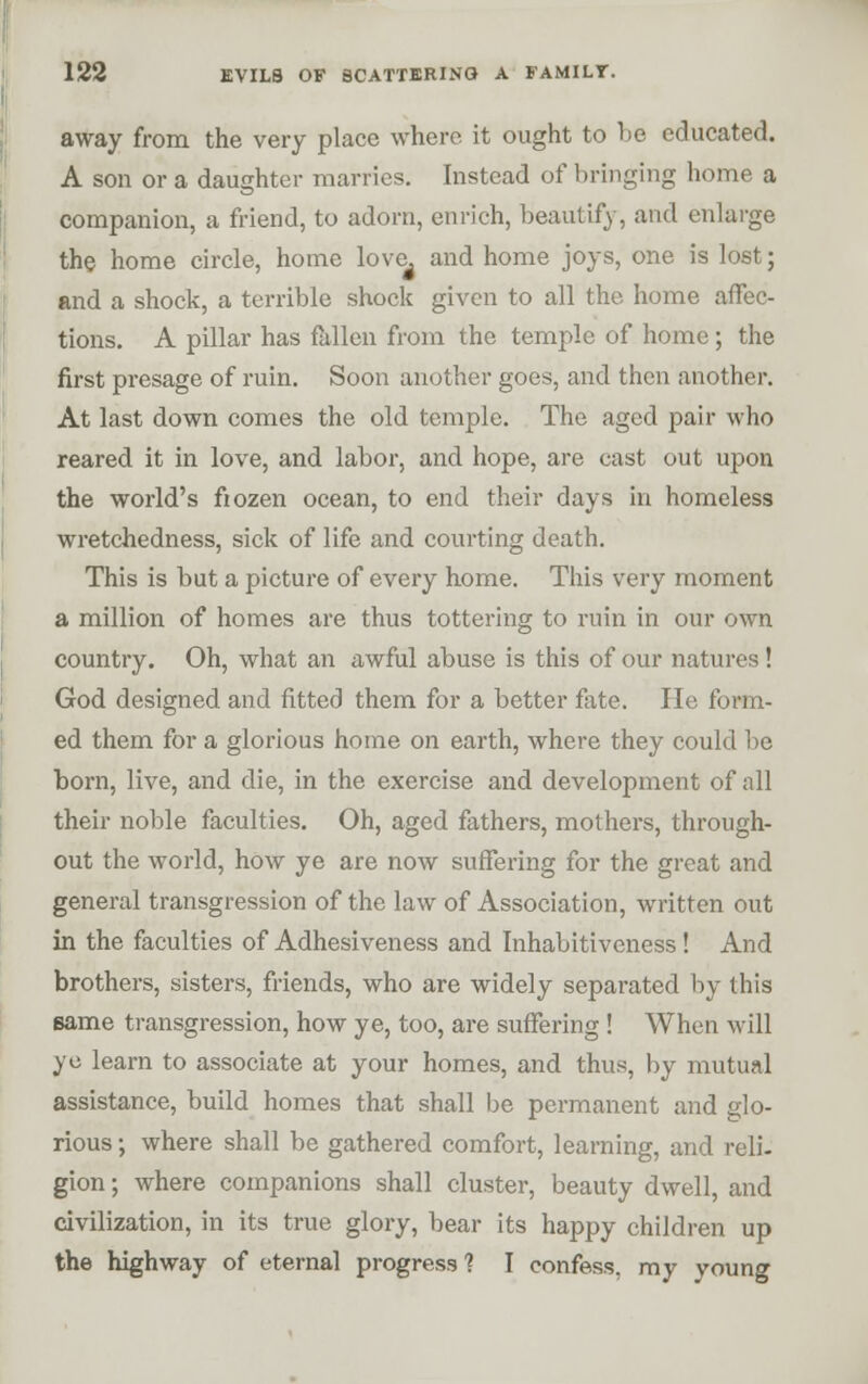 123 EVILS OF SCATTERING A FAMILT. away from the very place where it ought to be educated. A son or a daughter marries. Instead of bringing home a companion, a friend, to adorn, enrich, beautify, and enlai'ge the home circle, home love^ and home joys, one is lost; and a shock, a terrible shock given to all the home affec- tions. A pillar has Mien from the temple of home ; the first presage of ruin. Soon another goes, and then another. At last down comes the old temple. The aged pair who reared it in love, and labor, and hope, are cast out upon the world's fiozen ocean, to end their days in homeless wretchedness, sick of life and courting death. This is but a picture of every home. This very moment a million of homes are thus tottering to ruin in our own country. Oh, what an awful abuse is this of our natures ! God designed and fitted them for a better fete. He form- ed them for a glorious home on earth, where they could be born, live, and die, in the exercise and development of all their noble faculties. Oh, aged fathers, mothers, through- out the world, how ye are now suffering for the groat and general transgression of the law of Association, written out in the faculties of Adhesiveness and Inhabitiveness! And brothers, sisters, friends, who are widely separated by this same transgression, how ye, too, are suffering ! When will yc learn to associate at your homes, and thus, by mutual assistance, build homes that shall be permanent and glo- rious ; where shall be gathered comfort, learning, and reli- gion ; where companions shall cluster, beauty dwell, and civilization, in its true glory, bear its happy children up the highway of eternal progress? I confess, my young