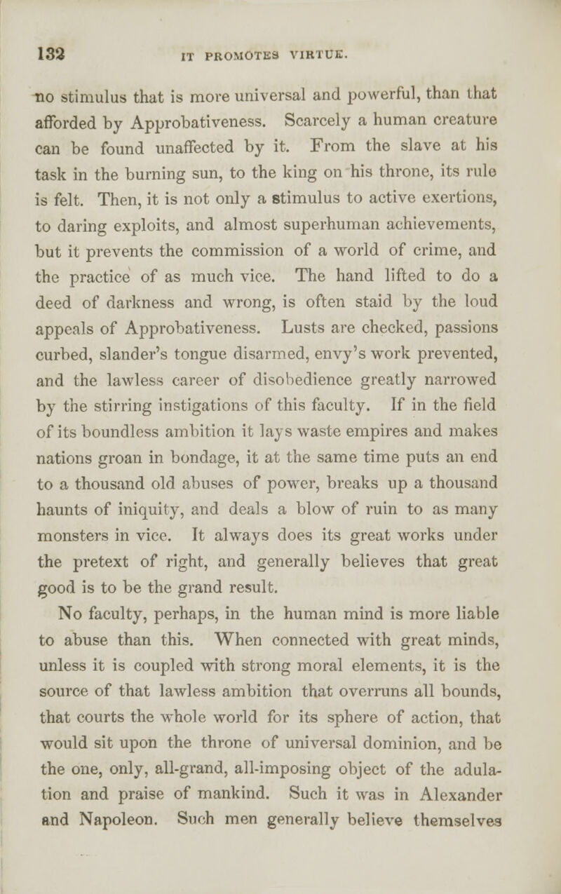 133 IT PROMOTES VIRTUE. no stimulus that is more universal and powerful, than that afforded by Approbativeness. Scarcely a human creature can be found unaffected by it. From the slave at his task in the burning sun, to the king on his throne, its rule is felt. Then, it is not only a stimulus to active exertions, to daring exploits, and almost superhuman achievements, but it prevents the commission of a world of crime, and the practice of as much vice. The hand lifted to do a deed of darkness and wrong, is often staid by the loud appeals of Approbativeness. Lusts are checked, passions curbed, slander's tongue disarmed, envy's work prevented, and the lawless career of disobedience greatly narrowed by the stirring instigations of this faculty. If in the field of its boundless ambition it lays waste empires and makes nations groan in bondage, it at the same time puts an end to a thousand old abuses of powder, breaks up a thousand haunts of iniquity, and deals a blow of ruin to as many monsters in vice. It always does its great works under the pretext of right, and generally believes that great good is to be the grand result. No faculty, perhaps, in the human mind is more liable to abuse than this. When connected with great minds, unless it is coupled with strong moral elements, it is the source of that lawless ambition that overi-uns all bounds, that courts the whole world for its sphere of action, that would sit upon the throne of universal dominion, and be the one, only, all-grand, all-imposing object of the adula- tion and praise of mankind. Such it was in Alexander and Napoleon. Such men generally believe themselves