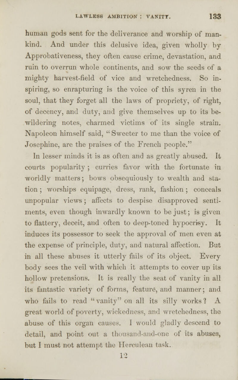 human gods sent for the deliverance and worship of man- kind. And under this delusive idea, given wholly by Approbativeness, they often cause crime, devastation, and ruin to overrun whole continents, and sow the seeds of a mighty harvest-field of vice and wretchedness. So in- spiring, so enrapturing is the voice of this syren in the soul, that they forget all the laws of propriety, of right, of decency, and duty, and give themselves up to its be- wildering notes, charmed victims of its single strain. Napoleon himself said,  Sweeter to me than the voice of Josephine, are the praises of the French people. In lesser minds it is as often and as greatly abused. It courts popularity ; curries favor with the fortunate in worldly matters; bows obsequiously to wealth and sta- tion ; worships equipage, dress, rank, fashion; conceals unpopular views; affects to despise disapproved senti- ments, even though inwardly known to be just; is given to flattery, deceit, and often to deep-toned hypocrisy. It induces its possessor to seek the approval of men even at the expense of principle, duty, and natural affection. But in all these abuses it utterly fails of its object. Every body sees the veil with which it attempts to cover up its hollow pretensions. It is really the seat of vanity in all its fantastic variety of forms, feature, and manner; and who fails to read  vanity on all its silly works 1 A great world of poverty, wickedness, and wretchedness, the abuse of this organ causes. I would gladly descend to detail, and point out a thousand-and-one of its abuses, but I must not attempt the Herculean task.