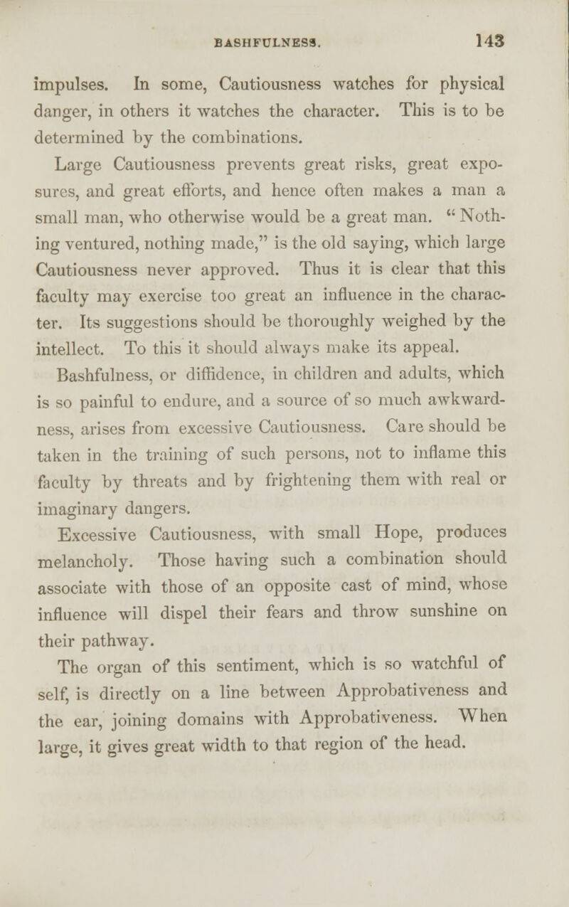 impulses. In some, Cautiousness watches for physical danger, in others it watches the character. This is to be determined by the combinations. Large Cautiousness prevents great risks, great expo- sures, and great efforts, and hence often makes a man a small man, who otherwise would be a great man.  Noth- ing ventured, nothing made, is the old saying, which large Cautiousness never appi'oved. Thus it is clear that this faculty may exercise too great an influence in the charac- ter. Its suggestions should be thoroughly weighed by the intellect. To this it should always make its appeal. Bashfulness, or diffidence, in children and adults, which is so painful to endure, and a source of so much awkward- ness, arises from excessive Cautiousness. Care should be taken in the training of such pei'sons, not to inflame this faculty by threats and by frightening them with real or imaginary dangers. Excessive Cautiousness, with small Hope, produces melancholy. Those having such a combination should associate with those of an opposite cast of mind, whose influence will dispel their fears and throw sunshine on their pathway. The organ of this sentiment, which is so watchful of self, is directly on a line between Approbativeness and the ear, joining domains with Approbativeness. When large, it gives great width to that region of the head.