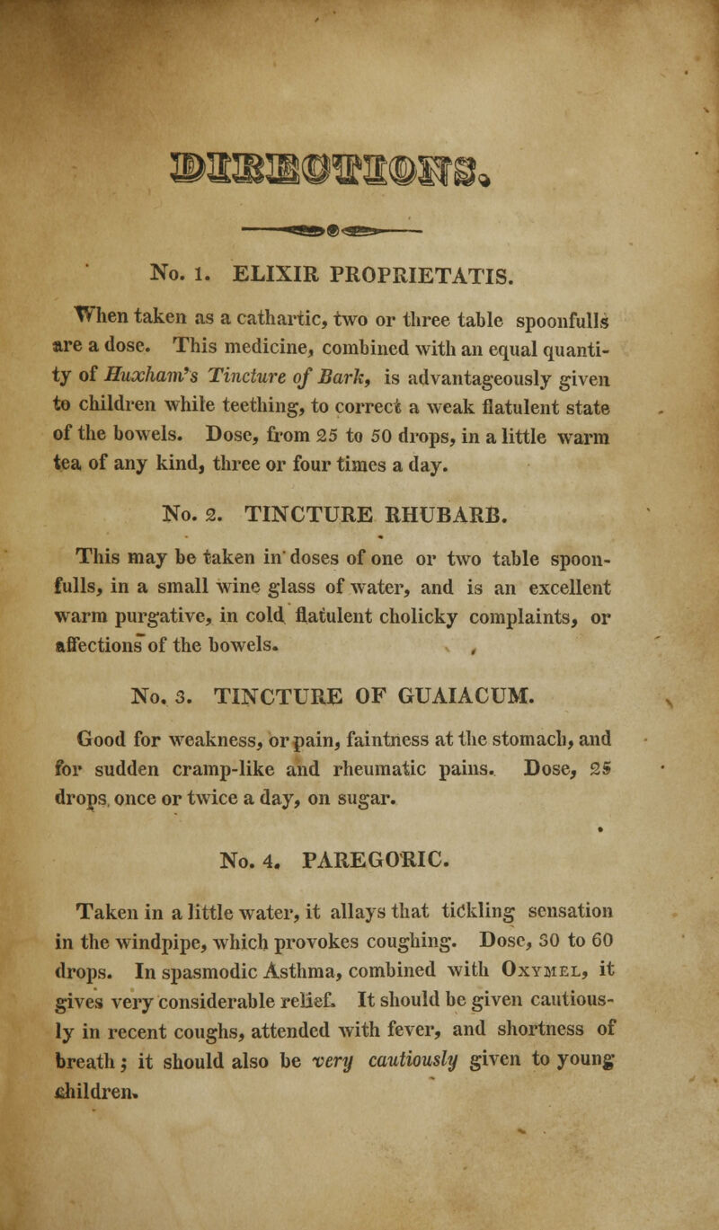 When taken as a cathartic, two or three table spoonfuUs are a dose. This medicine, combined with an equal quanti- ty of Huxham's Tincture of Bark, is advantageously given to children while teething, to correct a weak flatulent state of the bowels. Dose, from 25 to 50 drops, in a little warm tea of any kind, three or four times a day. No. 2. TINCTURE RHUBARB. This may be taken in' doses of one or two table spoon- fulls, in a small wine glass of water, and is an excellent warm purgative, in cold flatulent cholicky complaints, or afiections of the bowels. , No. 3. TINCTURE OF GUAIACUM. Good for weakness, or pain, faintness at the stomach, and for sudden cramp-like and rheumatic pains. Dose, 25 drops, once or twice a day, on sugar. • No. 4. PAREGORIC. Taken in a little water, it allays that tickling sensation in the windpipe, which provokes coughing. Dose, SO to 60 drops. In spasmodic Asthma, combined with Oxymel, it gives very considerable relief. It should be given cautious- ly in recent coughs, attended with fever, and shortness of breath; it should also be very cautiously given to young- fihildren.