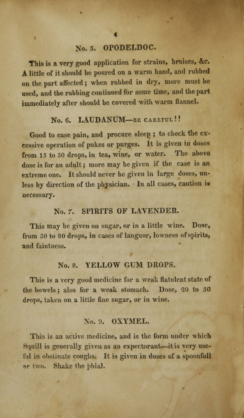 This is a very good application for strains, bruises, &c. A little of it should be poured on a warm hand, and rubbed on the part affected; when rubbed in dry, more must bo used, and the rubbing continued for some time, and the part immediately after should be covered with warm flannel. No. 6. LAUDANUM—BE careful !! Good to ease pain, and procure sleej); to check the ex- cessive operation of pukes or purges. It is given in doses from 15 to 30 drops, in tea, wine, or water. The above dose is for an adult; more may be given if the case is an extreme one. It should never be given in large doses, un- less by direction of the physician. In all cases, caution is» necessary. No. r. SPIRITS OF LAVENDER. This may be given oii sugar, or in a little wine. Dose, from 30 to 80 drops, in cases of languor, lowness of spirits, and faintness. No. 8. YELLOW GUM DROPS. This is a very good medicine for a weak flatulent state of the bowels; also for a weak stomach. Dose, 20 to 50 drops, taken on a little fine sugar, or in wine. No. 9. OXYMEL. This is an active medicine, and is the form under which Squill is generally given as an expectorant—it is very use- ful in obstinate coughs. It is given in doses of a spoonfull er two. Shake the phial.