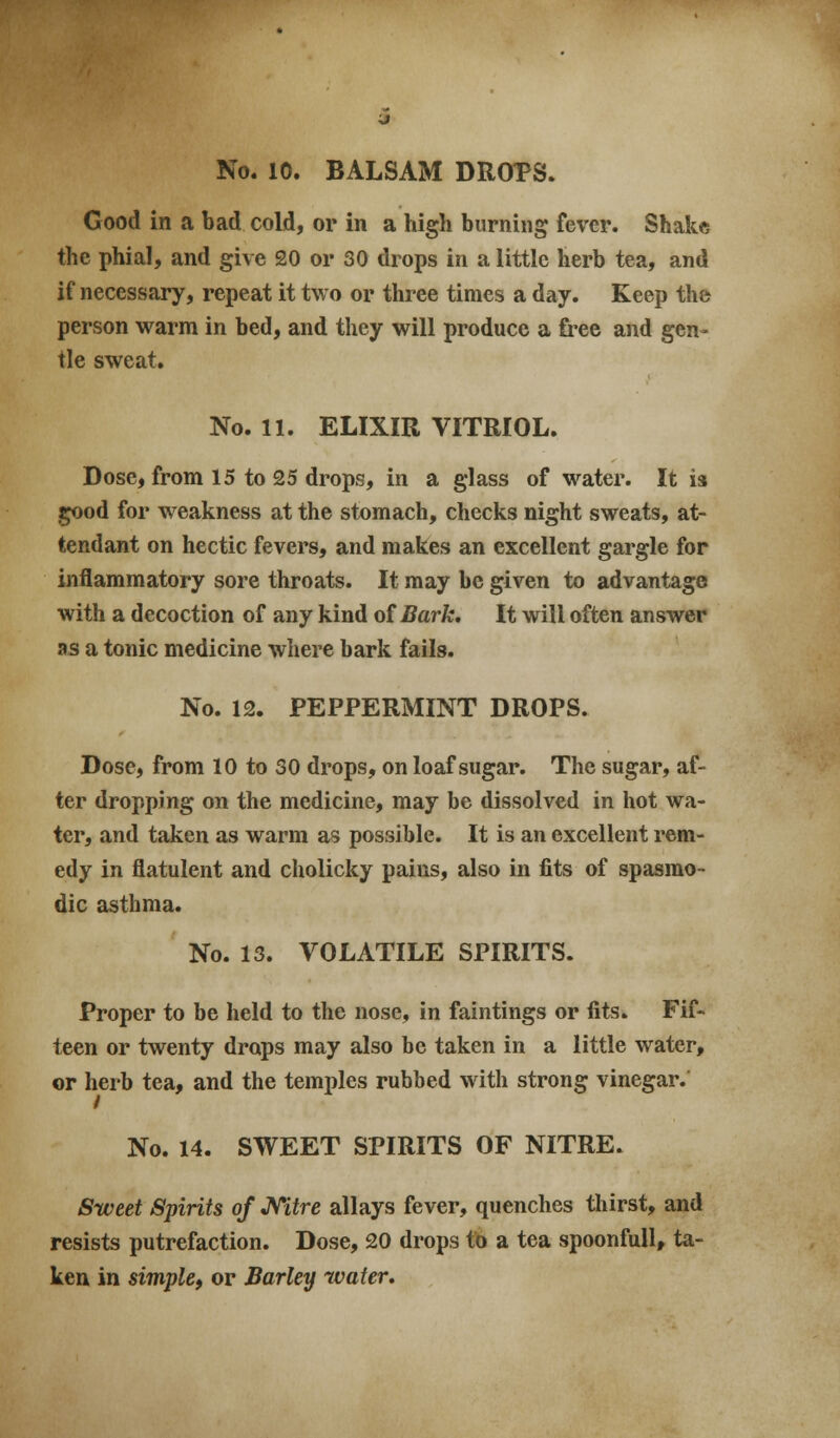 No. 10. BALSAM DROPS. Good in a bad cold, or in a high burning fever. Shake the phial, and give 20 or 30 drops in a little herb tea, and if necessary, repeat it two or three times a day. Keep the person warm in bed, and they will produce a free and gen- tle sweat. No. 11. ELIXIR VITRIOL. Dose, from 15 to 25 drops, in a glass of water. It is good for weakness at the stomach, checks night sweats, at- tendant on hectic fevers, and makes an excellent gargle for inflammatory sore throats. It may be given to advantage with a decoction of any kind of Bark. It will often answer as a tonic medicine where bark fails. No. 12. PEPPERMINT DROPS. Dose, from 10 to 30 drops, on loaf sugar. The sugar, af- ter dropping on the medicine, may be dissolved in hot wa- ter, and taken as warm as possible. It is an excellent rem- edy in flatulent and cholicky pains, also in fits of spasmo- dic asthma. No. 13. VOLATILE SPIRITS. Proper to be held to the nose, in faintings or fits. Fif- teen or twenty drops may also be taken in a little water, or herb tea, and the temples rubbed with strong vinegar. No. 14. SWEET SPIRITS OF NITRE. Sweet Spirits of Mtre allays fever, quenches thirst, and resists putrefaction. Dose, 20 drops to a tea spoonfull, ta- ken in simple, or Barley water.