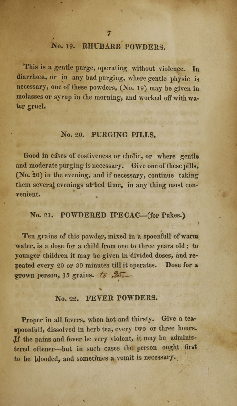 No. 19. RHUBARB POWDERS. This is a gentle purge, operating without violence. In diarrhoea, or in any bad purging, where gentle physic is necessary, one of these powders, (No. 19) may be given in molasses or syrup in the morning, and worked off with wa- ter gruel. No. 20. PURGING PILLS. Good in cases of costiveness or cholic, or where gentle and moderate purging is necessary. Give one of these pills, (No. 20) in the evening, and if necessary, continue taking them several evenings atHbed time, in any thing most con- venient. No. £1. POWDERED IPECAC—(for Pukes.) Ten grains of this powder, mixed in a spoonfuU of warm water, is a dose for a child from one to three years old; to younger children it may be given in divided doses, and re- peated every 20 or 30 minutes till it operates. Dose for a grown person, 15 grains. t& ^57— No. 22. FEVER POWDERS. Proper in all fevers, when hot and thirsty. Give a tear •poonfull, dissolved in herb tea, every two or three hours. ^f the pains and fever be very violent, it may be adminis- tered oftener—but in such cases the person ought first to be blooded, and sometitaies a vomit is necessary.