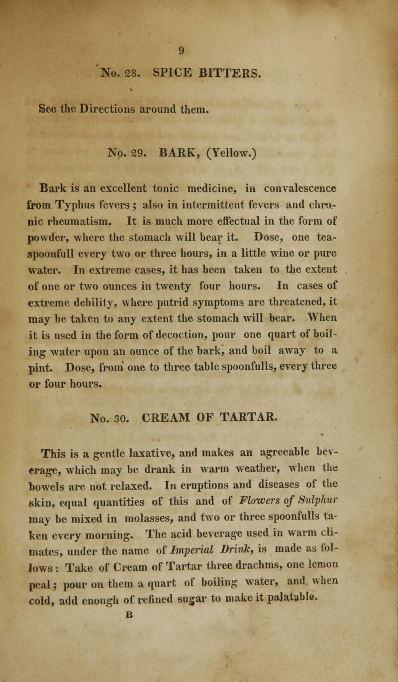 No. 28. SPICE BITTERS. See the Directions around them. No. 29. BARK, (Yellow.) Bark is an excellent tonic medicine, in convalescence from Typhus fevers; also in intermittent fevers and chro- nic rheumatism. It is much more effectual in the form of powder, where the stomach will hear it. Dose, one tea- spoonfull every two or three hours, in a little wine or pure water. In extreme cases, it has heen taken to the extent of one or two ounces in twenty four hours. In cases of extreme debility, where putrid symptoms are threatened, it may he taken to any extent the stomach will bear. When it is used in the form of decoction, pour one quart of boil- ing water upon an ounce of the bark, and boil away to a pint. Dose, from' one to three table spoonfulls, every three or four hours. No. 30. CREAM OF TARTAR. This is a gentle laxative, and makes an agreeable bev- erage, which may be drank in warm weather, when the bowels are not relaxed. In eruptions and diseases of the skin, equal quantities of this and of Flowers of SulpJmr may be mixed in molasses, and two or three spoonfulls ta- ken every morning. The acid beverage used in warm cli- mates, under the name of Imperial Drink, is made as fol- lows : Take of Cream of Tartar three drachms, one lemon peal; pour on them a quart of boiling water, and when cold, add enough of refined sugar to make it palatable. B