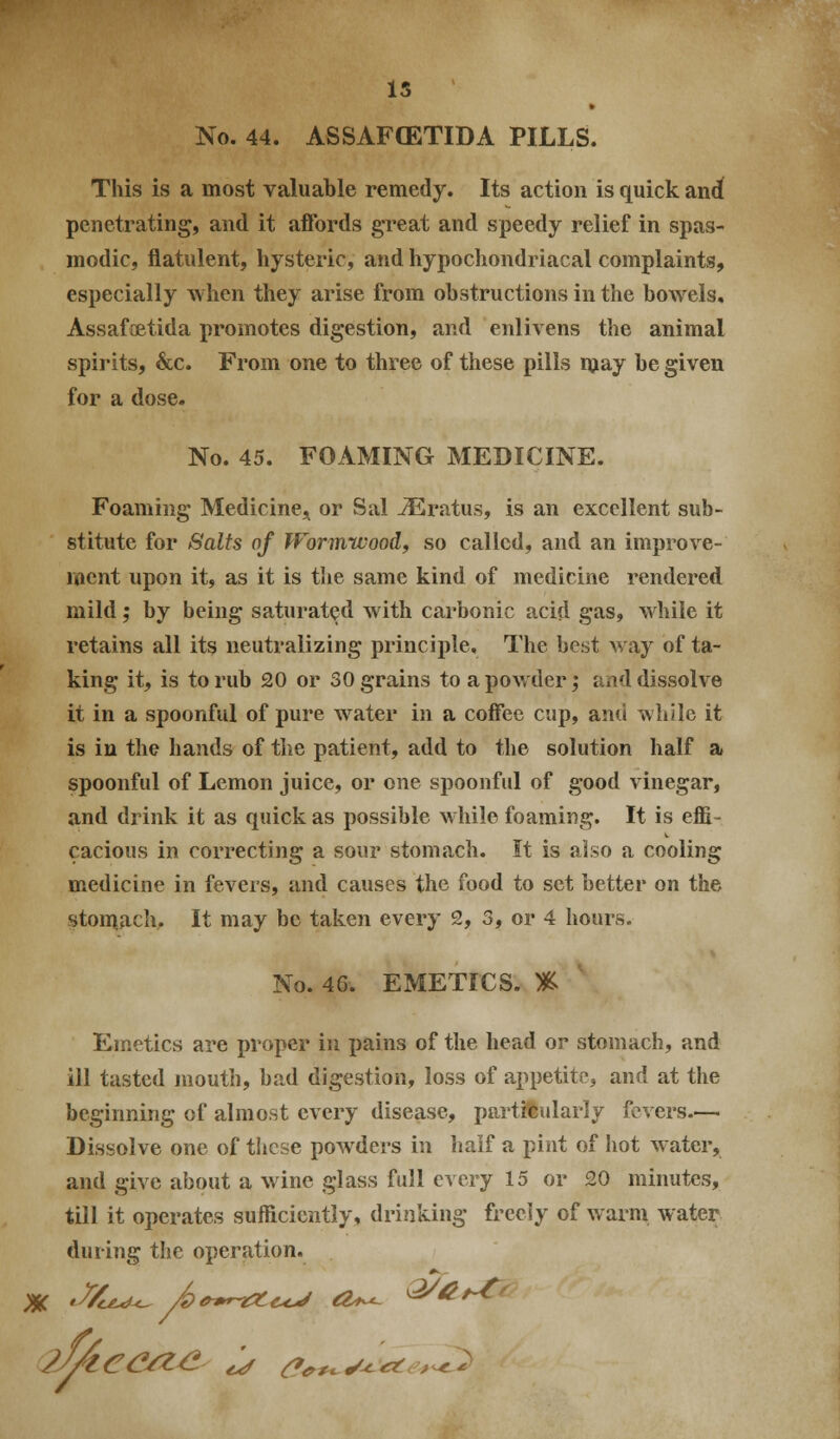 M 15 No. 44. ASSAFGETIDA PILLS. This is a most valuable remedy. Its action is quick and penetrating, and it affords great and speedy relief in spas- modic, flatulent, hysteric, and hypochondriacal complaints, especially when they arise from obstructions in the bowels, Assafoatida promotes digestion, and enlivens the animal spirits, &c. From one to three of these pills miay be given for a dose. No. 45. FOAMING MEDICINE. Foaming Medicinej^ or Sal -3ilratus, is an excellent sub- stitute for Salts of Wormwood, so called, and an improve- ment upon it, as it is tlie same kind of medicine rendered mild; by being saturated with carbonic acid gas, while it retains all its neutralizing principle. The best way of ta- king it, is to rub 20 or 30 grains to a powder; and dissolve it in a spoonful of pure water in a coffee cup, and while it is in the hands of the patient, add to the solution half a spoonful of Lemon juice, or one spoonful of good vinegar, and drink it as quick as possible while foaming. It is effi- cacious in correcting a sour stomach. It is also a cooling medicine in fevers, and causes the food to set better on the No. 46. EMETICS. % Emetics are proper in pains of the head or stomach, and ill tasted juouth, bad digestion, loss of appetitp, and at the beginning of almost every disease, particularly fevers— Dissolve one of these powders in half a pint of hot water, and give about a wine glass full every 15 or 20 minutes, till it operates sufficiently, drinking frceiy of warm water during the operation. /y/tC(^-^^ t^ ^^^w^-^^a^c,^-