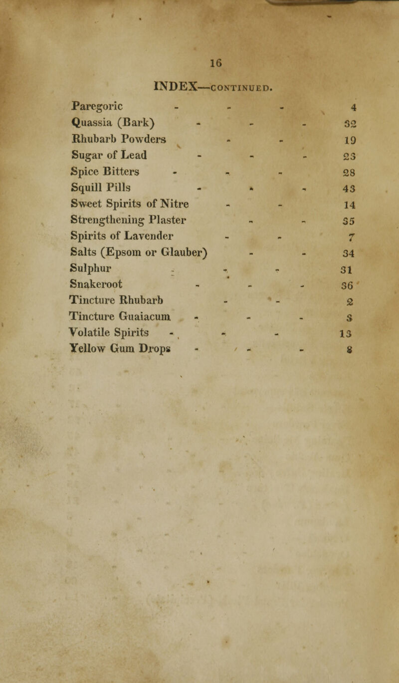 INDEX CONTINUED. Paregoric - - - 4 Quassia (Bark) - - - S2 Rhubarb Powders - - 19 Sugar of Lead - - - £3 Spice Bitters - - - 28 Squill Pills - . , 43 Sweet Spirits of Nitre - - 14 Strengthening Plaster - - S5 Spirits of Lavender - - 7 Salts (Epsom or Glauber) - - 34 Sulphur - - - 31 Snakeroot - - - 36 Tincture Rhubarb - - 2 Tincture Guaiacum - - . g Volatile Spirits - - - 13 Yellow Gum Drops - / - . g