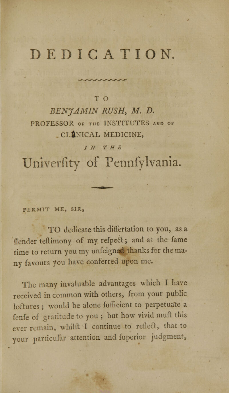 DEDICATION. T O BENJAMIN RUSH, M. D. PROFESSOR of the INSTITUTES and of . CLINICAL MEDICINE, IN THE Univerfity of Pennfylvania. PERMIT ME, SIR, TO dedicate this diflfertation to you, as a ilender teftimony of my refpeft; and at the fame time to return you my unfeigned thanks for the ma- ny favours you have conferred upon me. The many invaluable advantages which I have received in common with others, from your public lectures ; would be alone fufficient to perpetuate a fenfe of gratitude to you ; but how vivid rauft this ever remain, whilft I continue to reflect, that to your particular attention and fuperior judgment,