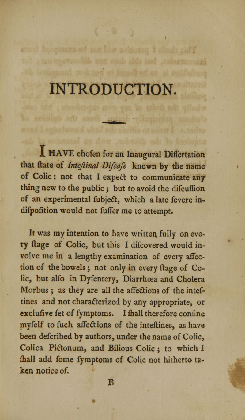 INTRODUCTION. 1 HAVE chofen for an Inaugural Differtation that date of Inteftinal Difeafe known by the name of Colic: not that I expect to communicate any thing new to the public; but to avoid the difcuffion of an experimental fubject, which a late fevere in- difpofition would not fuffer me to attempt. It was my intention to have written fully on eve- ry ftage of Colic, but this I difcovered would in- volve me in a lengthy examination of every affec- tion of the bowels; not only in every ftage of Co- lic, but alfo in Dyfentery, Diarrhoea and Cholera Morbus ; as they are all the affections of the intef- tines and not characterized by any appropriate, or exclufive fet of fymptoms. I mall therefore confine myfelf to fuch affections of the inteftines, as have been defcribed by authors, under the name of Colic, Colica Pi&onum, and Bilious Colic; to which I mall add fome fymptoms of Colic not hitherto ta- ken notice of. B