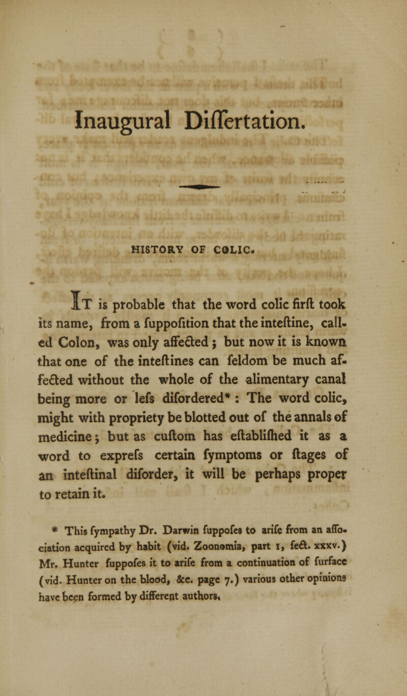 Inaugural DifTertation. HISTORY OF COLIC. At is probable that the word colic firft took its name, from a fuppofition that the inteftine, call- ed Colon, was only affected; but now it is known that one of the inteftines can feldom be much af- fected without the whole of the alimentary canal being more or lefs difordered* : The word colic, might with propriety be blotted out of the annals of medicine -, but as cuftom has eftablifhed it as a word to exprefs certain fymptoms or ftages of an inteftinal diforder, it will be perhaps proper to retain it. * This fympathy Dr. Darwin fuppofes to arife from an aflb. ciation acquired by habit (vid. Zoonomia, part I, feci, xxxv.) Mr, Hunter fuppofes it to arife from a continuation of furfacc (vid. Hunter on the blood, Sec. page 7.) various other opinions have been formed by different authors.