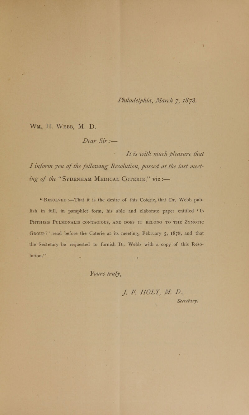 \ Philadelphia, March 7, 1878. W.m. H. Webb, M. D. Dear Sir:— // is with much pleasure that I inform you of the following Resolution, passed at the last meet- ing of the Sydenham Medical Coterie, viz :—  Resolved :—That it is the desire of this Coterie, that Dr. Webb pub- lish in full, in pamphlet form, his able and elaborate paper entitled ' Is Phthisis Pulmonalis contagious, and does it belong to the Zymotic Group?' read before the Coterie at its meeting, February 5, 1878, and that the Secretary be requested to furnish Dr. Webb with a copy of this Reso- lution. Yours truly, J. F. HOLT, M. D., Secretary.