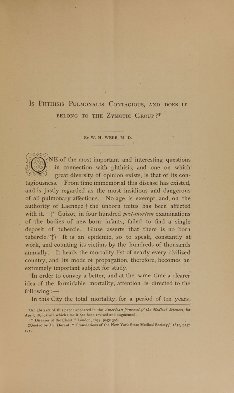 Is Phthisis Pulmonalis Contagious, and does it BELONG TO THE ZYMOTIC GROUP ?* By W. H. WEBB, M. D. NE of the most important and interesting questions in connection with phthisis, and one on which great diversity of opinion exists, is that of its con- tagiousness. From time immemorial this disease has existed, and is justly regarded as the most insidious and dangerous of all pulmonary affections. No age is exempt, and, on the authority of Laennec,f the unborn foetus has been affected with it. ( Guizot, in four hundred post-mortem examinations of the bodies of new-born infants, failed to find a single deposit of tubercle. Gluze asserts that there is no born tubercle.J) It is an epidemic, so to speak, constantly at work, and counting its victims by the hundreds of thousands annually. It heads the mortality list of nearly every civilized country, and its mode of propagation, therefore, becomes an extremely important subject for study. •In order to convey a better, and at the same time a clearer idea of the formidable mortality, attention is directed to the following :— In this City the total mortality, for a period of ten years, *An abstract of this paper appeared in the American Journal of the Medical Sciences, for April, 1878, since which time it Ijas been revised and augmented, t  Diseases of the Chest, London, 1834, page 306. IQuoted by Dr. Durant,  Transactions of the New York State Medical Society, 1871, page '74-