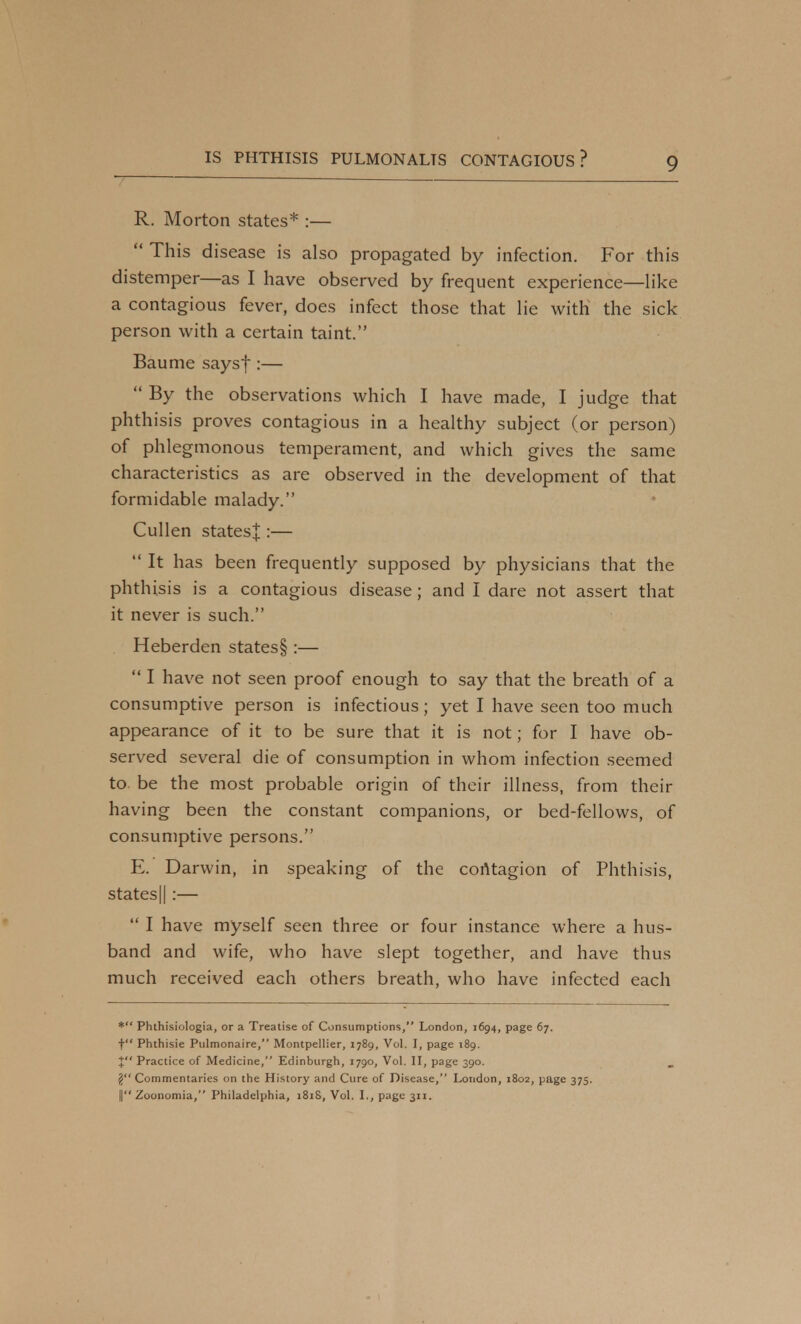 R. Morton states* :—  This disease is also propagated by infection. For this distemper—as I have observed by frequent experience—like a contagious fever, does infect those that lie with the sick person with a certain taint. Baume says|:—  By the observations which I have made, I judge that phthisis proves contagious in a healthy subject (or person) of phlegmonous temperament, and which gives the same characteristics as are observed in the development of that formidable malady. Cullen states^ :—  It has been frequently supposed by physicians that the phthisis is a contagious disease ; and I dare not assert that it never is such. Heberden states§ :—  I have not seen proof enough to say that the breath of a consumptive person is infectious; yet I have seen too much appearance of it to be sure that it is not; for I have ob- served several die of consumption in whom infection seemed to be the most probable origin of their illness, from their having been the constant companions, or bed-fellows, of consumptive persons. E. Darwin, in speaking of the contagion of Phthisis, states 11 :—  I have myself seen three or four instance where a hus- band and wife, who have slept together, and have thus much received each others breath, who have infected each * Phthisiologia, or a Treatise of Consumptions, London, 1694, page 67. t Phthisie Pulmonaire, Montpellier, 1789, Vol. I, page 189. X Practice of Medicine, Edinburgh, 1790, Vol. II, page 390. j! Commentaries on the History and Cure of Disease, London, 1802, page 375. || Zoonomia, Philadelphia, 181S, Vol. I., page 311.