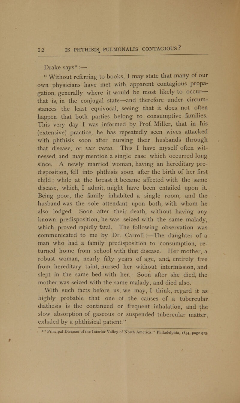 Drake says* :—  Without referring to books, I may state that many of our own physicians have met with apparent contagious propa- gation, generally where it would be most likely to occur— that is, in the conjugal state—and therefore under circum- stances the least equivocal, seeing that it does not often happen that both parties belong to consumptive families. This very day I was informed by Prof. Miller, that in his (extensive) practice, he has repeatedly seen wives attacked with phthisis soon after nursing their husbands through that disease, or vice versa. This I have myself often wit- nessed, and may mention a single case which occurred long since. A newly married woman, having an hereditary pre- disposition, fell into phthisis soon after the birth of her first child ; while at the breast it became affected with the same disease, which, I admit, might have been entailed upon it. Being poor, the family inhabited a single room, and the husband was the sole attendant upon both, with whom he also lodged. Soon after their death, without having any known predisposition, he was seized with the same malady, which proved rapidly fatal. The following observation was communicated to me by Dr. Carroll :—The daughter of a man who had a family predisposition to consumption, re- turned home from school with that disease. Her mother, a robust woman, nearly fifty years of age, and, entirely free from hereditary taint, nursed her without intermission, and slept in the same bed with her. Soon after she died, the mother was seized with the same malady, and died also. With such facts before us, we may, I think, regard it as highly probable that one of the causes of a tubercular diathesis is the continued or frequent inhalation, and the slow absorption of gaseous or suspended tubercular matter, exhaled by a phthisical patient. i * Principal Diseases of the Interior Valley of North America, Philadelphia, 1854, page 915.