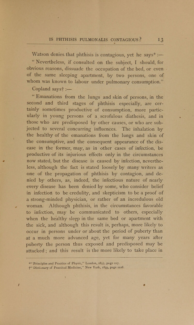 Watson denies, that phthisis is contagious, yet he says* :—  Nevertheless, if consulted on the subject, I should, for obvious reasons, dissuade the occupation of the bed, or even of the same sleeping apartment, by two persons, one of whom was known to labour under pulmonary consumption. Copland saysf :—  Emanations from the lungs and skin of persons, in the second and third stages of phthisis especially, are cer- tainly sometimes productive of consumption, more partic- ularly in young persons of a scrofulous diathesis, and in those who are predisposed by other causes, or who are sub- jected to several concurring influences. The inhalation by the healthy of the emanations from the lungs and skin of the consumptive, and the consequent appearance of the dis- ease in the former, may, as in other cases of infection, be productive of its injurious effects only in the circumstances now stated, but the disease is caused by infection, neverthe- less, although the fact is stated loosely by many writers as one of the propagation of phthisis by contagion, and de- nied by others, as, indeed, the infectious nature of nearly every disease has been denied by some, who consider belief in infection to be credulity, and skepticism to be a proof of a strong-minded physician, or rather of an incredulous old woman. Although phthisis, in the circumstances favorable to infection, may be communicated to others, especially when the healthy sleep in the same bed or apartment with the sick, and although this result is, perhaps, more likely to occur in persons under or about the period of puberty than at a much more advanced age, yet for many years after puberty the person thus exposed and predisposed may be attacked ; and this result is the more likely to take place in * Principles and Practice of Physic, London, 1857, page 217. t Dictionary of Practical Medicine, New York, 1859, page 1228.