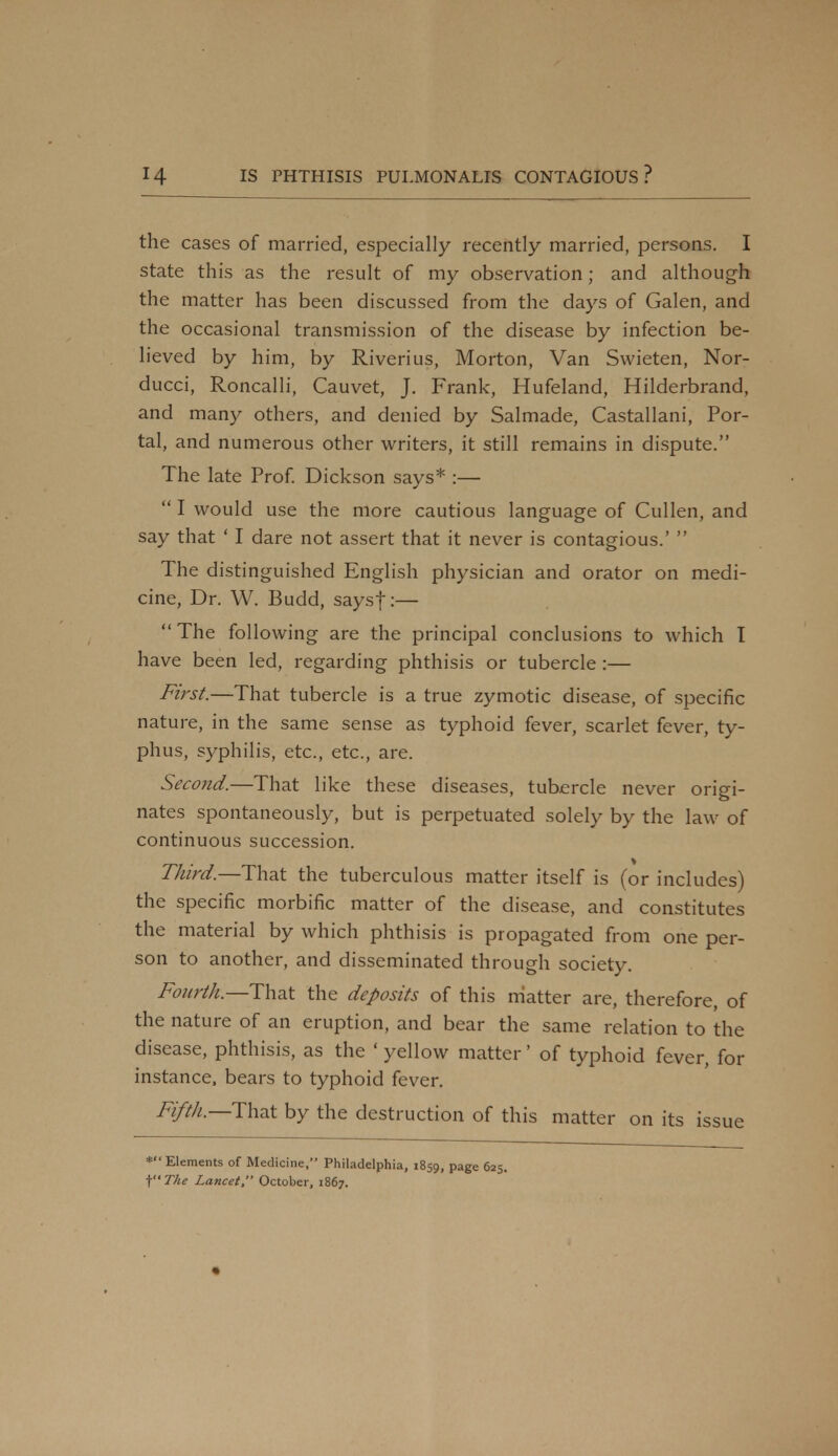 the cases of married, especially recently married, persons. I state this as the result of my observation; and although the matter has been discussed from the days of Galen, and the occasional transmission of the disease by infection be- lieved by him, by Riverius, Morton, Van Swieten, Nor- ducci, Roncalli, Cauvet, J. Frank, Hufeland, Hilderbrand, and many others, and denied by Salmade, Castallani, Por- tal, and numerous other writers, it still remains in dispute. The late Prof. Dickson says* :—  I would use the more cautious language of Cullen, and say that ' I dare not assert that it never is contagious.'  The distinguished English physician and orator on medi- cine, Dr. W. Budd, saysf:—  The following are the principal conclusions to which I have been led, regarding phthisis or tubercle :— First.—That tubercle is a true zymotic disease, of specific nature, in the same sense as typhoid fever, scarlet fever, ty- phus, syphilis, etc., etc., are. Second.—That like these diseases, tubercle never origi- nates spontaneously, but is perpetuated solely by the law of continuous succession. Third.—That the tuberculous matter itself is (or includes) the specific morbific matter of the disease, and constitutes the material by which phthisis is propagated from one per- son to another, and disseminated through society. Fourth.—That the deposits of this matter are, therefore, of the nature of an eruption, and bear the same relation to the disease, phthisis, as the ' yellow matter' of typhoid fever, for instance, bears to typhoid fever. Fifth—That by the destruction of this matter on its issue **'Elements of Medicine, Philadelphia, 1859, Page 625. f'The Lancet, October, 1867.