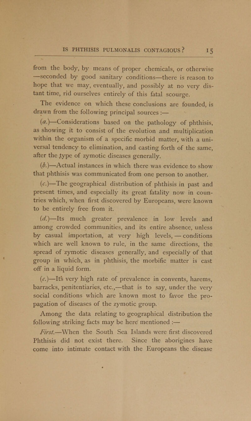 from the body, by means of proper chemicals, or otherwise —seconded by good sanitary conditions—there is reason to hope that we may, eventually, and possibly at no very dis- tant time, rid ourselves entirely of this fatal scourge. The evidence on which these conclusions are founded, is drawn from the following principal sources :— (a.)—Considerations based on the pathology of phthisis, as showing it to consist of the evolution and multiplication within the organism of a specific morbid matter, with a uni- versal tendency to elimination, and casting forth of the same, after the ,type of zymotic diseases generally. (b.)—Actual instances in which there was evidence to show that phthisis was communicated from one person to another. {c)—The geographical distribution of phthisis in past and present times, and especially its great fatality now in coun- tries which, when first discovered by Europeans, were known to be entirely free from it. (d.)—Its much greater prevalence in low levels and among crowded communities, and its entire absence, unless by casual importation, at very high levels, — conditions which are well known to rule, in the same directions, the spread of zymotic diseases generally, and especially of that group in which, as in phthisis, the morbific matter is cast off in a liquid form. (e.)—Its very high rate of prevalence in convents, harems, barracks, penitentiaries, etc.,—that is to say, under the very social conditions which are known most to favor the pro- pagation of diseases of the zymotic group. Among the data relating to geographical distribution the following striking facts may be here mentioned :— First.—When the South Sea Islands were first discovered Phthisis did not exist there. Since the aborigines have come into intimate contact with the Europeans the disease