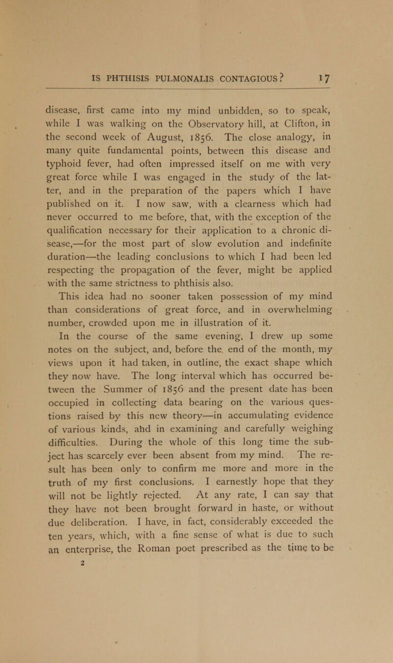 disease, first came into my mind unbidden, so to speak, while I was walking on the Observatory hill, at Clifton, in the second week of August, 1856. The close analogy, in many quite fundamental points, between this disease and typhoid fever, had often impressed itself on me with very great force while I was engaged in the study of the lat- ter, and in the preparation of the papers which I have published on it. I now saw, with a clearness which had never occurred to me before, that, with the exception of the qualification necessary for their application to a chronic di- sease,—for the most part of slow evolution and indefinite duration—the leading conclusions to which I had been led respecting the propagation of the fever, might be applied with the same strictness to phthisis also. This idea had no sooner taken possession of my mind than considerations of great force, and in overwhelming number, crowded upon me in illustration of it. In the course of the same evening, I drew up some notes on the subject, and, before the end of the month, my views upon it had taken, in outline, the exact shape which they now have. The long interval which has occurred be- tween the Summer of 1856 and the present date has been occupied in collecting data bearing on the various ques- tions raised by this new theory—in accumulating evidence of various kinds, ahd in examining and carefully weighing difficulties. During the whole of this long time the sub- ject has scarcely ever been absent from my mind. The re- sult has been only to confirm me more and more in the truth of my first conclusions. I earnestly hope that they will not be lightly rejected. At any rate, I can say that they have not been brought forward in haste, or without due deliberation. I have, in fact, considerably exceeded the ten years, which, with a fine sense of what is due to such an enterprise, the Roman poet prescribed as the time to be 2