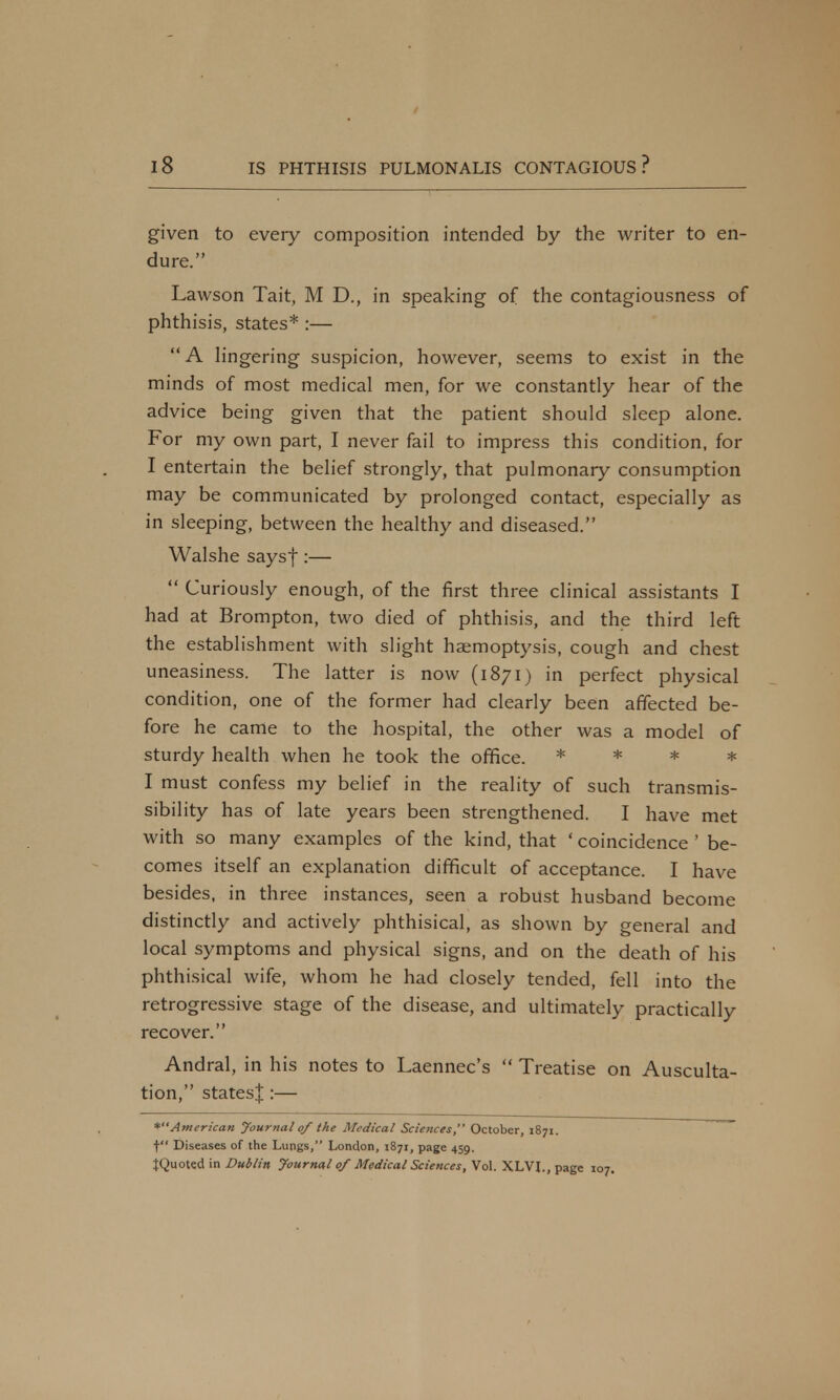 given to every composition intended by the writer to en- dure. Lawson Tait, M D., in speaking of the contagiousness of phthisis, states* :—  A lingering suspicion, however, seems to exist in the minds of most medical men, for we constantly hear of the advice being given that the patient should sleep alone. For my own part, I never fail to impress this condition, for I entertain the belief strongly, that pulmonary consumption may be communicated by prolonged contact, especially as in sleeping, between the healthy and diseased. Walshe saysf:—  Curiously enough, of the first three clinical assistants I had at Brompton, two died of phthisis, and the third left the establishment with slight haemoptysis, cough and chest uneasiness. The latter is now (i871) in perfect physical condition, one of the former had clearly been affected be- fore he came to the hospital, the other was a model of sturdy health when he took the office. * * * * I must confess my belief in the reality of such transmis- sibility has of late years been strengthened. I have met with so many examples of the kind, that ' coincidence ' be- comes itself an explanation difficult of acceptance. I have besides, in three instances, seen a robust husband become distinctly and actively phthisical, as shown by general and local symptoms and physical signs, and on the death of his phthisical wife, whom he had closely tended, fell into the retrogressive stage of the disease, and ultimately practically recover. Andral, in his notes to Laennec's  Treatise on Ausculta- tion, states^ :— *American Journal of the Medical Sciences, October, 1871. t Diseases of the Lungs, London, 1871, page 459. JQuoted in Dublin Journal of Medical Sciences, Vol. XLVL, page 107.