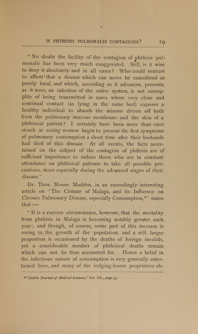 V IS PHTHISIS PULMONALIS CONTAGIOUS? 19  No doubt the facility of the contagion of phthisis pul- monalis has been very much exaggerated. Still, is it wise to deny it absolutely and in all cases ? Who could venture to affirm* that a disease which can never be considered as purely local, and which, according as it advances, presents, as it were, an infection of the entire system, is not suscep- tible of being transmitted in cases where very close and continual contact (as lying in the same bed) exposes a healthy individual to absorb the miasms driven off both from the pulmonary mucous membrane and the skin of a phthisical patient? I certainly have been more than once struck at seeing women begin to present the first symptoms of pulmonary consumption a short time after their husbands had died of this disease. At all events, the facts ascer- tained on the subject of the contagion of phthisis are of sufficient importance to induce those who are in constant attendance on phthisical patients to take all possible pre- cautions, more especially during the advanced stages of their disease. Dr. Thos. Moore Madden, in an exceedingly interesting article on  The Climate of Malaga, and its Influence on Chronic Pulmonary Disease, especially Consumption,* states that :—  It is a curious circumstance, however, that the mortality from phthisis in Malaga is becoming notably greater each year; and though, of course, some part of this increase is owing to. the growth of the population, and a still larger proportion is occasioned by the deaths of foreign invalids, yet a considerable number of phthisical deaths remain which can not be thus accounted for. Hence a belief in the infectious nature of consumption is very generally enter- tained here, and many of the lodging-house proprietors ob-