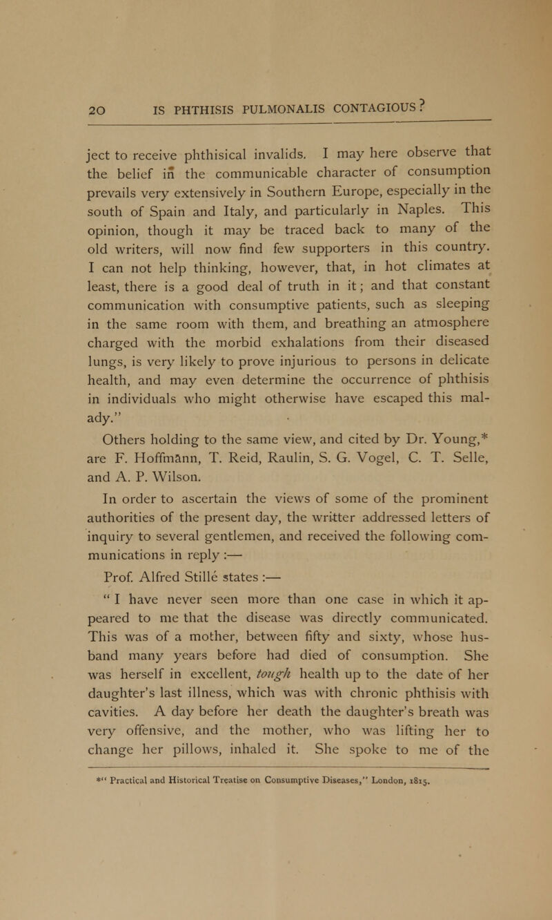 ject to receive phthisical invalids. I may here observe that the belief in the communicable character of consumption prevails very extensively in Southern Europe, especially in the south of Spain and Italy, and particularly in Naples. This opinion, though it may be traced back to many of the old writers, will now find few supporters in this country. I can not help thinking, however, that, in hot climates at least, there is a good deal of truth in it; and that constant communication with consumptive patients, such as sleeping in the same room with them, and breathing an atmosphere charged with the morbid exhalations from their diseased lungs, is very likely to prove injurious to persons in delicate health, and may even determine the occurrence of phthisis in individuals who might otherwise have escaped this mal- ady. Others holding to the same view, and cited by Dr. Young,* are F. Hoffmann, T. Reid, Raulin, S. G. Vogel, C. T. Selle, and A. P. Wilson. In order to ascertain the views of some of the prominent authorities of the present day, the wri-tter addressed letters of inquiry to several gentlemen, and received the following com- munications in reply :— Prof. Alfred Stille states :—  I have never seen more than one case in which it ap- peared to me that the disease was directly communicated. This was of a mother, between fifty and sixty, whose hus- band many years before had died of consumption. She was herself in excellent, tough health up to the date of her daughter's last illness, which was with chronic phthisis with cavities. A day before her death the daughter's breath was very offensive, and the mother, who was lifting her to change her pillows, inhaled it. She spoke to me of the * Practical and Historical Treatise on Consumptive Diseases, London, 1815.