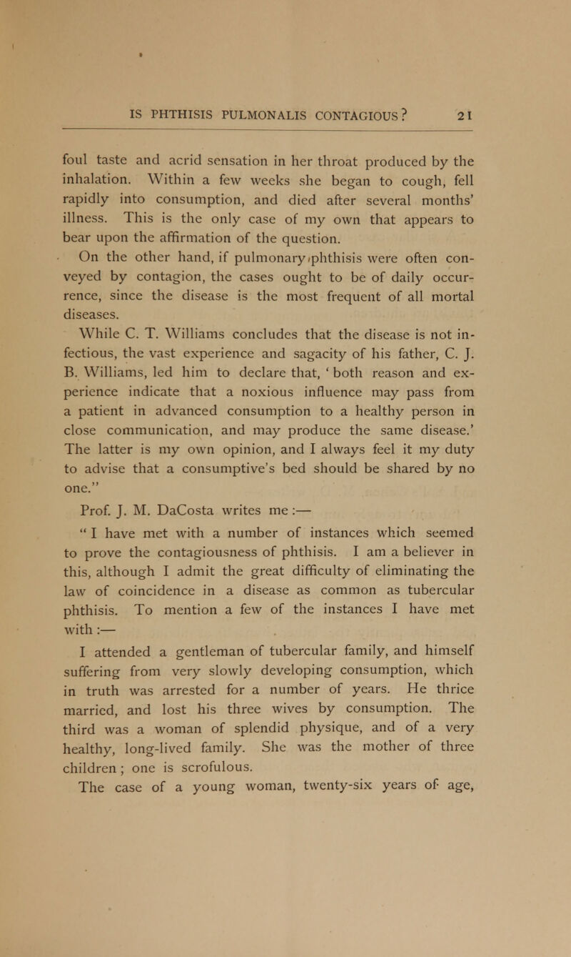 foul taste and acrid sensation in her throat produced by the inhalation. Within a few weeks she began to cough, fell rapidly into consumption, and died after several months' illness. This is the only case of my own that appears to bear upon the affirmation of the question. On the other hand, if pulmonary/phthisis were often con- veyed by contagion, the cases ought to be of daily occur- rence, since the disease is the most frequent of all mortal diseases. While C. T. Williams concludes that the disease is not in- fectious, the vast experience and sagacity of his father, C. J. B. Williams, led him to declare that, ' both reason and ex- perience indicate that a noxious influence may pass from a patient in advanced consumption to a healthy person in close communication, and may produce the same disease.' The latter is my own opinion, and I always feel it my duty to advise that a consumptive's bed should be shared by no one. Prof. J. M. DaCosta writes me :—  I have met with a number of instances which seemed to prove the contagiousness of phthisis. I am a believer in this, although I admit the great difficulty of eliminating the law of coincidence in a disease as common as tubercular phthisis. To mention a few of the instances I have met with :— I attended a gentleman of tubercular family, and himself suffering from very slowly developing consumption, which in truth was arrested for a number of years. He thrice married, and lost his three wives by consumption. The third was a woman of splendid physique, and of a very healthy, long-lived family. She was the mother of three children ; one is scrofulous. The case of a young woman, twenty-six years of age,