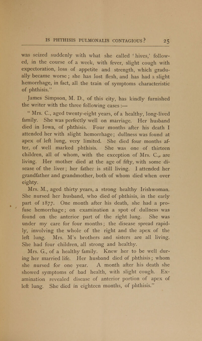 was seized suddenly with what she called ' hives,' follow- ed, in the course of a week, with fever, slight cough with expectoration, loss of appetite and strength, which gradu- ally became worse ; she has lost flesh, and has had a slight hemorrhage, in fact, all the train of symptoms characteristic of phthisis. James Simpson, M. D., of this city, has kindly furnished the writer with the three following cases :—  Mrs. C, aged twenty-eight years, of a healthy, long-lived family. She was perfectly well on marriage. Her husband died in Iowa, of phthisis. Four months after his death I attended her with slight hemorrhage; dullness was found at apex of left lung, very limited. She died four months af- ter, of well marked phthisis. She was one of thirteen children, all of whom, with the exception of Mrs. C.,, are living. Her mother died at the age of fifty, with some di- sease of the liver; her father is still living. I attended her grandfather and grandmother, both of whom died when over eighty. Mrs. M., aged thirty years, a strong healthy Irishwoman. She nursed her husband, who died of phthisis, in the early part of 1877. One month after his death, she had a pro- fuse hemorrhage; on examination a spot of dullness was found on the anterior part of the right lung. She was under my care for four months; the disease spread rapid- ly, involving the whole of the right and the apex of the left lung. Mrs. M's brothers and sisters are all living. She had four children, all strong and healthy. Mrs. G., of a healthy family. Knew her to be well dur- ing her married life. Her husband died of phthisis ; whom she nursed for one year. A month after his death she showed symptoms of bad health, with slight cough. Ex- amination revealed disease of anterior portion of apex of left lung. She died in eighteen months, of phthisis.