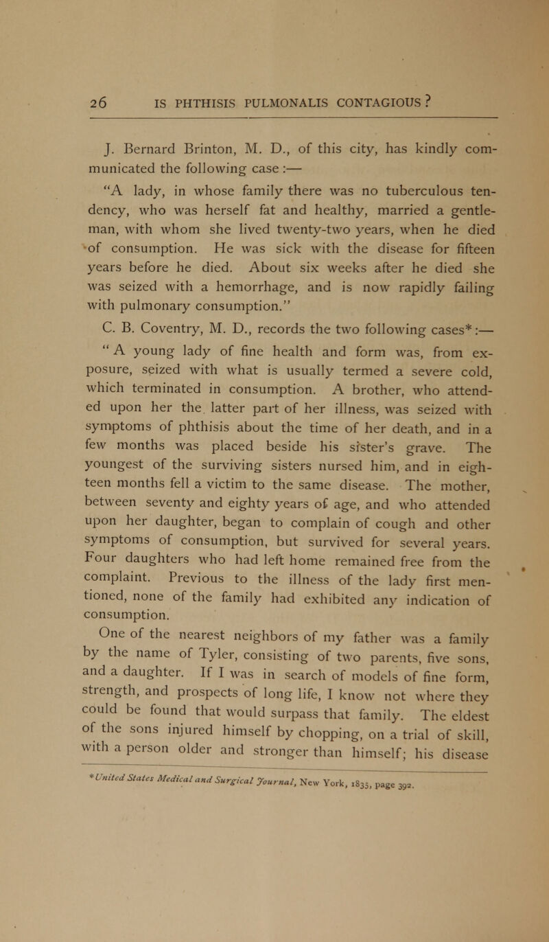 J. Bernard Brinton, M. D., of this city, has kindly com- municated the following case :— A lady, in whose family there was no tuberculous ten- dency, who was herself fat and healthy, married a gentle- man, with whom she lived twenty-two years, when he died of consumption. He was sick with the disease for fifteen years before he died. About six weeks after he died she was seized with a hemorrhage, and is now rapidly failing with pulmonary consumption. C. B. Coventry, M. D., records the two following cases*:—  A young lady of fine health and form was, from ex- posure, seized with what is usually termed a severe cold, which terminated in consumption. A brother, who attend- ed upon her the latter part of her illness, was seized with symptoms of phthisis about the time of her death, and in a few months was placed beside his sister's grave. The youngest of the surviving sisters nursed him, and in eigh- teen months fell a victim to the same disease. The mother, between seventy and eighty years of age, and who attended upon her daughter, began to complain of cough and other symptoms of consumption, but survived for several years. Four daughters who had left home remained free from the complaint. Previous to the illness of the lady first men- tioned, none of the family had exhibited any indication of consumption. One of the nearest neighbors of my father was a family by the name of Tyler, consisting of two parents, five sons, and a daughter. If I was in search of models of fine form,' strength, and prospects of long life, I know not where they could be found that would surpass that family. The eldest of the sons injured himself by chopping, on a trial of skill, with a person older and stronger than himself; his disease * United States Medical and Surgical journal, New York, 1835, page 392.