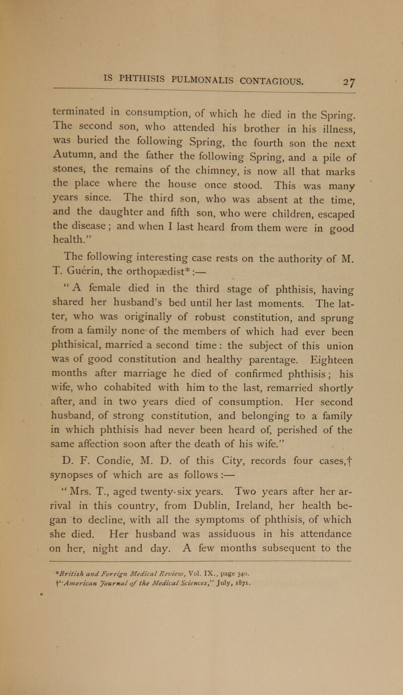terminated in consumption, of which he died in the Spring. The second son, who attended his brother in his illness, was buried the following Spring, the fourth son the next Autumn, and the father the following Spring, and a pile of stones, the remains of the chimney, is now all that marks the place where the house once stood. This was many years since. The third son, who was absent at the time, and the daughter and fifth son, who were children, escaped the disease; and when I last heard from them were in good health. The following interesting case rests on the authority of M. T. Guerin, the orthopaedist* :—  A female died in the third stage of phthisis, having shared her husband's bed until her last moments. The lat- ter, who was originally of robust constitution, and sprung from a family none of the members of which had ever been phthisical, married a second time : the subject of this union was of good constitution and healthy parentage. Eighteen months after marriage he died of confirmed phthisis; his wife, who cohabited with him to the last, remarried shortly after, and in two years died of consumption. Her second husband, of strong constitution, and belonging to a family in which phthisis had never been heard of, perished of the same affection soon after the death of his wife. D. F. Condie, M. D. of this City, records four cases,f synopses of which are as follows :— Mrs. T., aged twenty-six years. Two years after her ar- rival in this country, from Dublin, Ireland, her health be- gan to decline, with all the symptoms of phthisis, of which she died. Her husband was assiduous in his attendance on her, night and day. A few months subsequent to the ^British and Foreign Medical Review, Vol. IX., page 340. f American Journal 0/ the Medical Sciences, July, 1871.