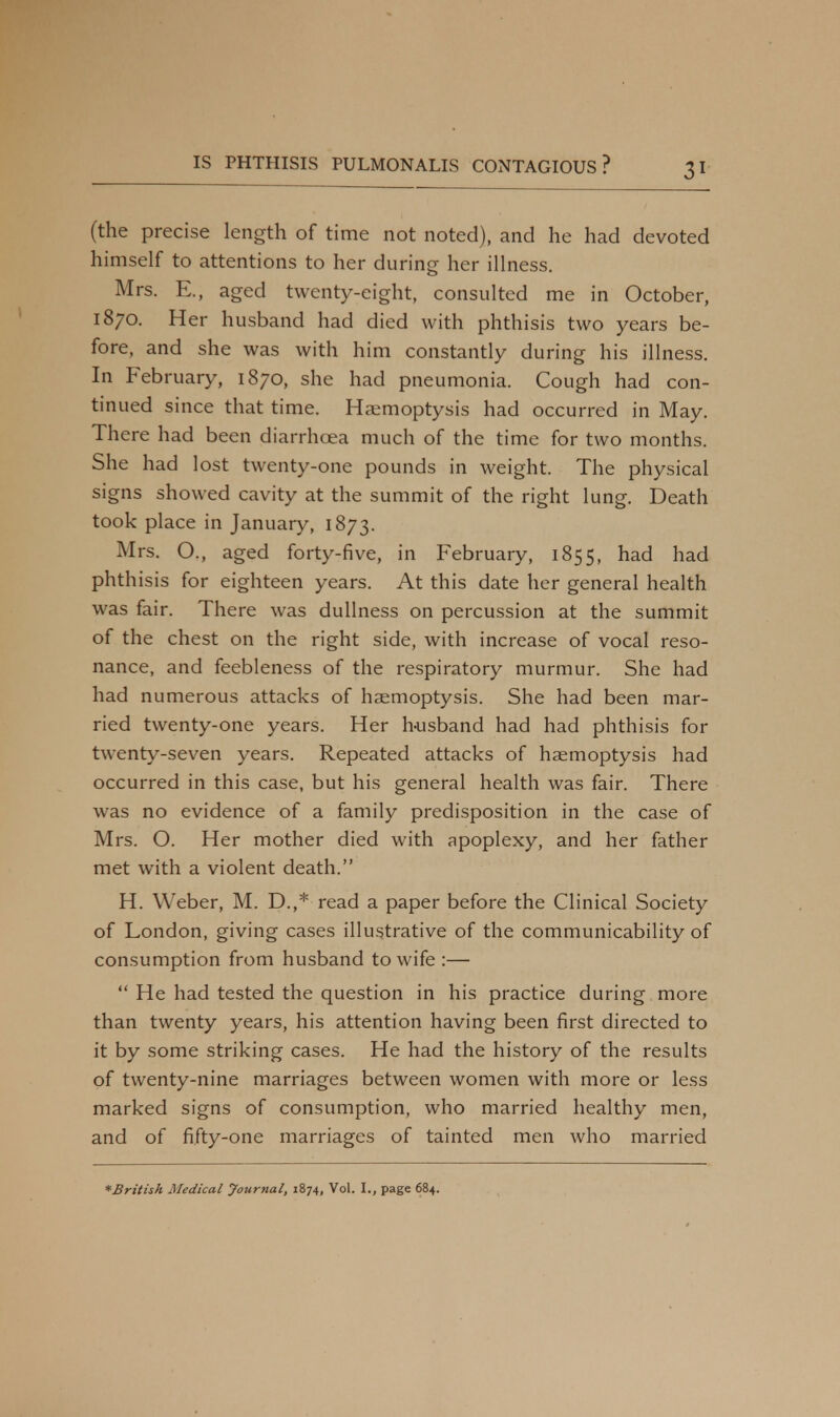 (the precise length of time not noted), and he had devoted himself to attentions to her during her illness. Mrs. E., aged twenty-eight, consulted me in October, 1870. Her husband had died with phthisis two years be- fore, and she was with him constantly during his illness. In February, 1870, she had pneumonia. Cough had con- tinued since that time. Haemoptysis had occurred in May. There had been diarrhoea much of the time for two months. She had lost twenty-one pounds in weight. The physical signs showed cavity at the summit of the right lung. Death took place in January, 1873. Mrs. O., aged forty-five, in February, 1855, had had phthisis for eighteen years. At this date her general health was fair. There was dullness on percussion at the summit of the chest on the right side, with increase of vocal reso- nance, and feebleness of the respiratory murmur. She had had numerous attacks of haemoptysis. She had been mar- ried twenty-one years. Her h-usband had had phthisis for twenty-seven years. Repeated attacks of haemoptysis had occurred in this case, but his general health was fair. There was no evidence of a family predisposition in the case of Mrs. O. Her mother died with apoplexy, and her father met with a violent death. H. Weber, M. D.,* read a paper before the Clinical Society of London, giving cases illustrative of the communicability of consumption from husband to wife :—  He had tested the question in his practice during more than twenty years, his attention having been first directed to it by some striking cases. He had the history of the results of twenty-nine marriages between women with more or less marked signs of consumption, who married healthy men, and of fifty-one marriages of tainted men who married *British Medical Journal, 1874, Vol. L, page 684.