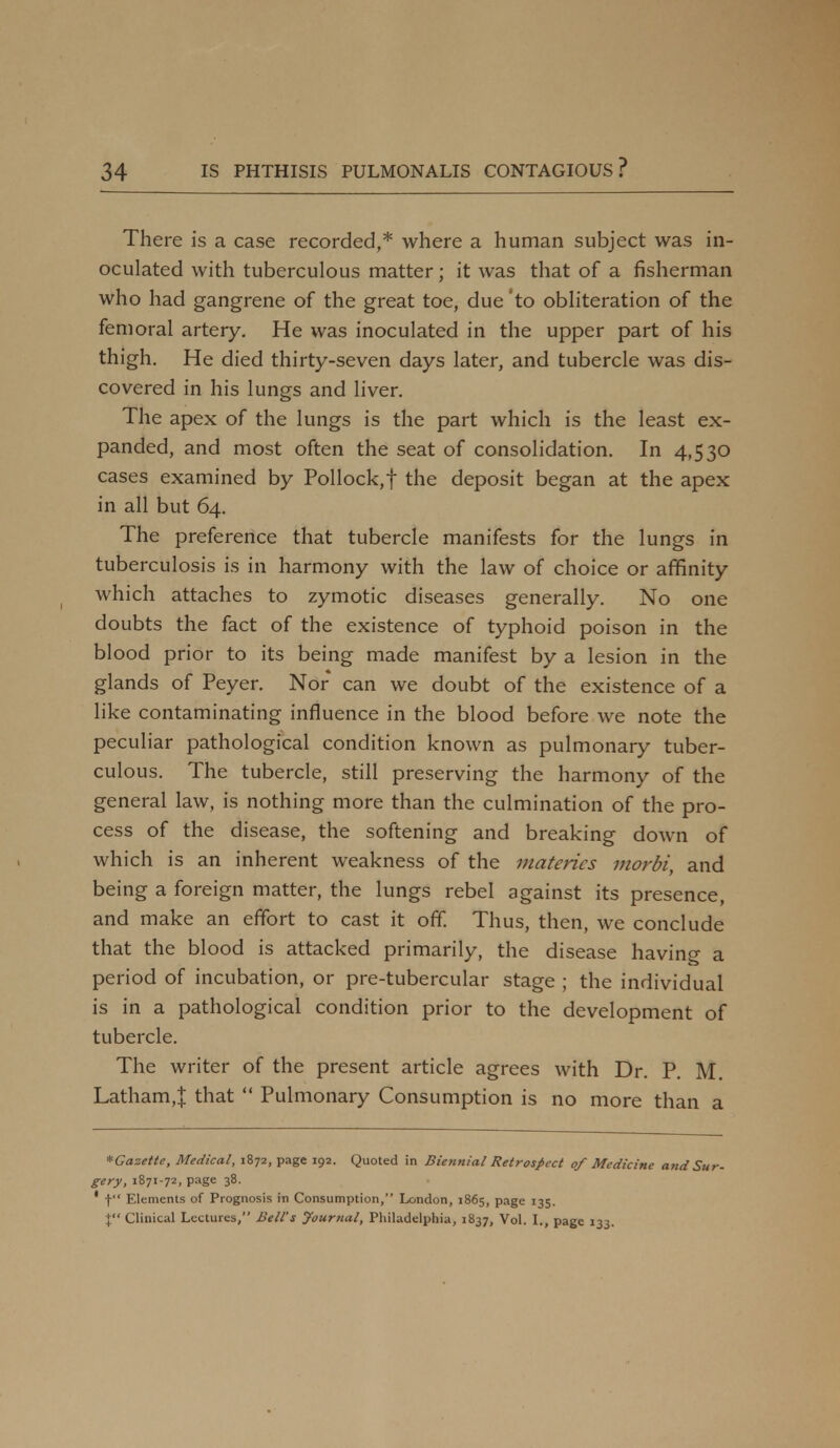 There is a case recorded,* where a human subject was in- oculated with tuberculous matter; it was that of a fisherman who had gangrene of the great toe, due 'to obliteration of the femoral artery. He was inoculated in the upper part of his thigh. He died thirty-seven days later, and tubercle was dis- covered in his lungs and liver. The apex of the lungs is the part which is the least ex- panded, and most often the seat of consolidation. In 4,530 cases examined by Pollock, f the deposit began at the apex in all but 64. The preference that tubercle manifests for the lungs in tuberculosis is in harmony with the law of choice or affinity which attaches to zymotic diseases generally. No one doubts the fact of the existence of typhoid poison in the blood prior to its being made manifest by a lesion in the glands of Peyer. Nor can we doubt of the existence of a like contaminating influence in the blood before we note the peculiar pathological condition known as pulmonary tuber- culous. The tubercle, still preserving the harmony of the general law, is nothing more than the culmination of the pro- cess of the disease, the softening and breaking down of which is an inherent weakness of the matcrics morbi, and being a foreign matter, the lungs rebel against its presence, and make an effort to cast it off. Thus, then, we conclude that the blood is attacked primarily, the disease having a period of incubation, or pre-tubercular stage ; the individual is in a pathological condition prior to the development of tubercle. The writer of the present article agrees with Dr. P. M. Latham,! that  Pulmonary Consumption is no more than a *Gazette, Medical, 1872, page 192. Quoted in Biennial Retrospect 0/ Mcdicii gery, 1871-72, page 38. 1 f Elements of Prognosis in Consumption, London, 1865, page 135. % Clinical Lectures, Bell's Journal, Philadelphia, 1837, Vol. I., page 133.