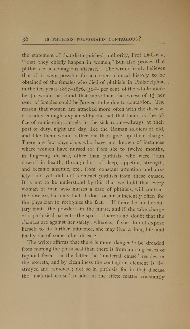 the statement of that distinguished authority, Prof DaCosta, that they chiefly happen in women, but also proves that phthisis is a contagious disease. The writer firmly believes that if it were possible for a correct clinical history to be obtained of the females who died of phthisis in Philadelphia, in the ten years 1867-1876, (50^ per cent, of the whole num- ber,) it would be found that more than the excess of l|- per cent, of females could be proved to be due to contagion. The reason that women are attacked more often with the disease, is readily enough explained by the fact that theirs is the of- fice of ministering angels in the sick room—always at their post of duty, night and day, like the Roman soldiers of old, and like them would rather die than give up their charge. There are few physicians who have not known of instances where women have nursed for from six to twelve months, in lingering disease, other than phthisis, who were  run down  in health, through loss of sleep, appetite, strength, and became anaemic, etc., from constant attention and anx- iety, and yet did not contract phthisis from these causes. It is not to be understood by this that we hold that every woman or man who nurses a case of phthisis, will contract the disease, but only that it does occur sufficiently often for the physician to recognize the fact. If there be an heredi- tary taint—the powder—in the nurse, and if she take charge of a phthisical patient—the spark—there is no doubt that the chances are against her safety; whereas, if she do not expose herself to its further influence, she may'live a long life and finally die of some other disease. The writer affirms that there is more danger to be dreaded from nursing the phthisical than there is from nursing cases of typhoid fever ; in the latter the ' material cause ' resides in the excreta, and by cleanliness the contagious element is de- stroyed and removed ; not so in phthisis, for in that disease the ' material cause ' resides in the effete matter constantly