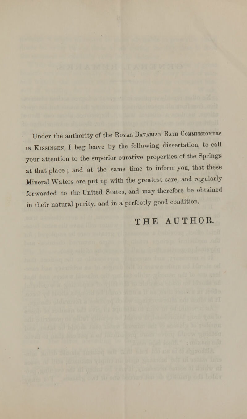 Under the authority of the Royal Bavarian Bath Commissioners in Kissingen, I beg leave by the following dissertation, to call your attention to the superior curative properties of the Springs at that place ; and at the same time to inform you, that these Mineral Waters are put up with the greatest care, and regularly forwarded to the United States, and may therefore be obtained in their natural purity, and in a perfectly good condition. THE AUTHOR.