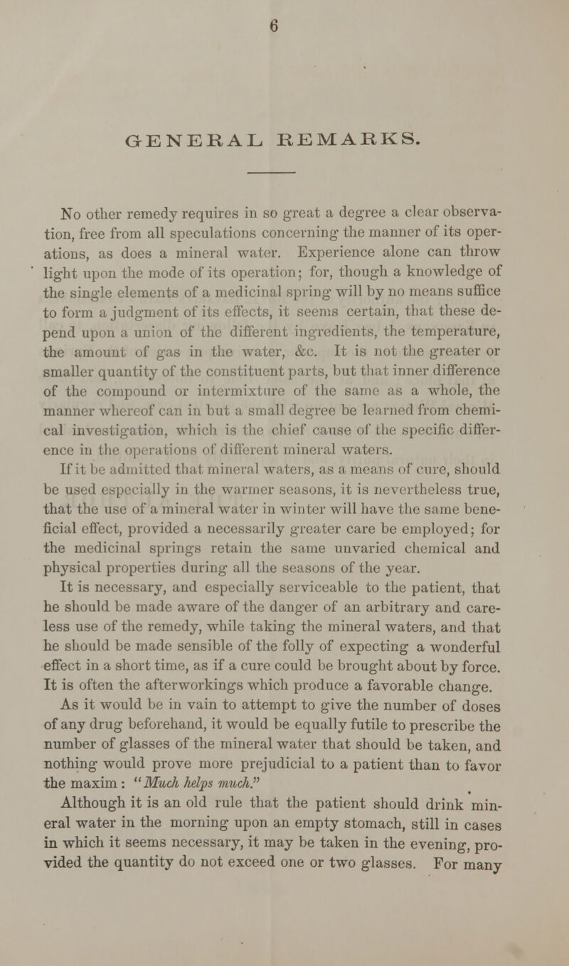 GENEKAL REMAEKS. No other remedy requires in so great a degree a clear observa- tion, free from all speculations concerning the manner of its oper- ations, as does a mineral water. Experience alone can throw light upon the mode of its operation; for, though a knowledge of the single elements of a medicinal spring will by no means suffice to form a judgment of its effects, it seems certain, that these de- pend upon a union of the different ingredients, the temperature, the amount of gas in the water, &c. It is not the greater or smaller quantity of the constituent parts, but that inner difference of the compound or intermixture of the same as a whole, the manner whereof can in but a small degree be learned from chemi- cal investigation, which is the chief cause oi' the specific differ- ence in the operations of different mineral waters. If it be admitted that mineral waters, as a means of cure, should be used especially in the warmer seasons, it is nevertheless true, that the use of a mineral water in winter will have the same bene- ficial effect, provided a necessarily greater care be employed; for the medicinal springs retain the same unvaried chemical and physical properties during all the seasons of the year. It is necessary, and especially serviceable to the patient, that he should be made aware of the danger of an arbitrary and care- less use of the remedy, while taking the mineral waters, and that he should be made sensible of the folly of expecting a wonderful effect in a short time, as if a cure could be brought about by force. It is often the afterworkings which produce a favorable change. As it would be in vain to attempt to give the number of doses of any drug beforehand, it would be equally futile to prescribe the number of glasses of the mineral water that should be taken, and nothing would prove more prejudicial to a patient than to favor the maxim : Much helps much. Although it is an old rule that the patient should drink min- eral water in the morning upon an empty stomach, still in cases in which it seems necessary, it may be taken in the evening, pro- vided the quantity do not exceed one or two glasses. For many