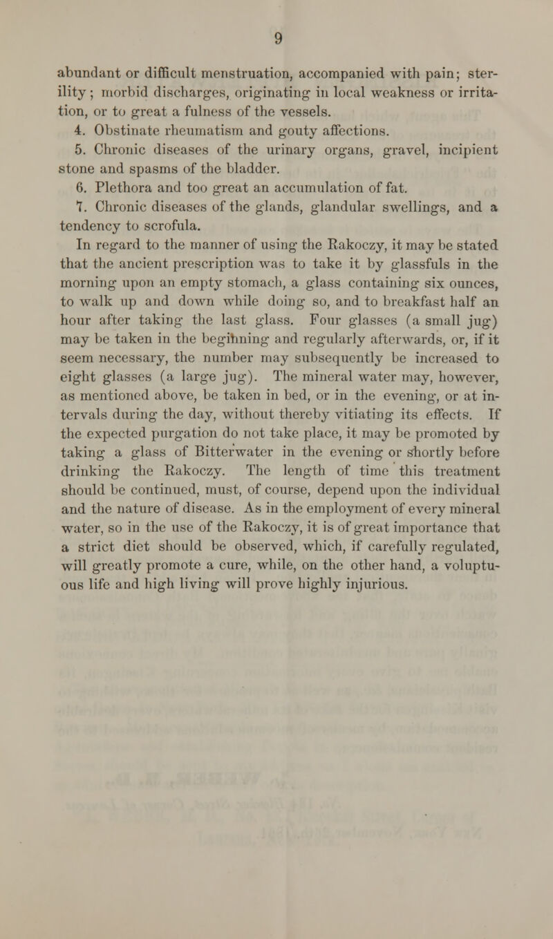 abundant or difficult menstruation, accompanied with pain; ster- ility ; morbid discharges, originating1 in local weakness or irrita- tion, or to great a fulness of the vessels. 4. Obstinate rheumatism and gouty affections. 5. Chronic diseases of the urinary organs, gravel, incipient stone and spasms of the bladder. 6. Plethora and too great an accumulation of fat. 7. Chronic diseases of the glands, glandular swellings, and a tendency to scrofula. In regard to the manner of using the Rakoczy, it may be stated that the ancient prescription was to take it by glassfuls in the morning upon an empty stomach, a glass containing six ounces, to walk up and down while doing so, and to breakfast half an hour after taking the last glass. Four glasses (a small jug) may be taken in the beginning and regularly afterwards, or, if it seem necessary, the number may subsequently be increased to eight glasses (a large jug). The mineral water may, however, as mentioned above, be taken in bed, or in the evening, or at in- tervals during the day, without thereby vitiating its effects. If the expected purgation do not take place, it may be promoted by taking a glass of Bitterwater in the evening or shortly before drinking the Rakoczy. The length of time this treatment should be continued, must, of course, depend upon the individual and the nature of disease. As in the employment of every mineral water, so in the use of the Rakoczy, it is of great importance that a strict diet should be observed, which, if carefully regulated, will greatly promote a cure, while, on the other hand, a voluptu- ous life and high living will prove highly injurious.