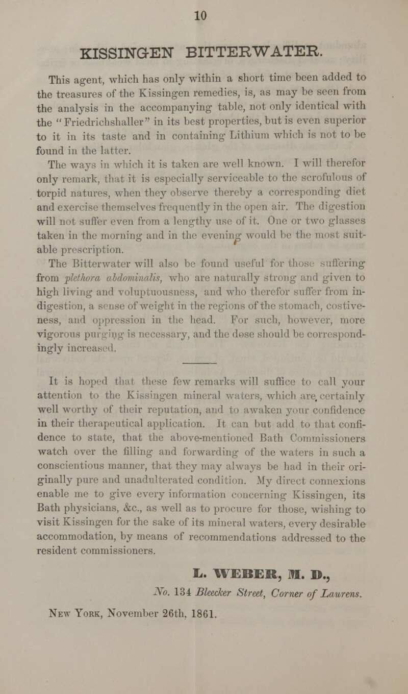 KISSING-EN BITTEKWATER. This agent, which has only within a short time been added to the treasures of the Kissingen remedies, is, as may be seen from the analysis in the accompanying tabic, not only identical with the  Friedrichshaller in its best properties, but is even superior to it in its taste and in containing Lithium which is not to be found in the latter. The ways in which it is taken are well known. I will therefor only remark, that it is especially serviceable to the scrofulous of torpid natures, when they observe thereby a corresponding diet and exercise themselves frequently in the open air. The digestion will not suffer even from a lengthy use of it. One or two glasses taken in the morning and in the evening would be the most suit- able prescription. The Bitterwater will also be found useful'forth ring from plethora abdominalis, who are naturally strong and given to high living and voluptuousness, and who therefor suffer from in- digestion, a sense of weight in the regions of the stomach, costive- ness, and oppression in the head. For such, however, more vigorous p necessary, and the dose should be correspond- ingly increased. It is hoped that these few remarks will suffice to call your attention to the Kissingen mineral waters, which are,certainly well worthy of their reputation, and to awaken your confidence in their therapeutical application. It can but add to that confi- dence to state, that the above-mentioned Bath Commissioners watch over the filling and forwarding of the waters in such a conscientious manner, that they may always be had in their ori- ginally pure and unadulterated condition. My direct connexions enable me to give every information concerning Kissingen, its Bath physicians, &c, as well as to procure for those, wishing to visit Kissingen for the sake of its mineral waters, every desirable accommodation, by means of recommendations addressed to the resident commissioners. L.. WEBER, HI. D., No. 134 Bleecker Street, Corner of Laurens. New York, November 26th, 1861.