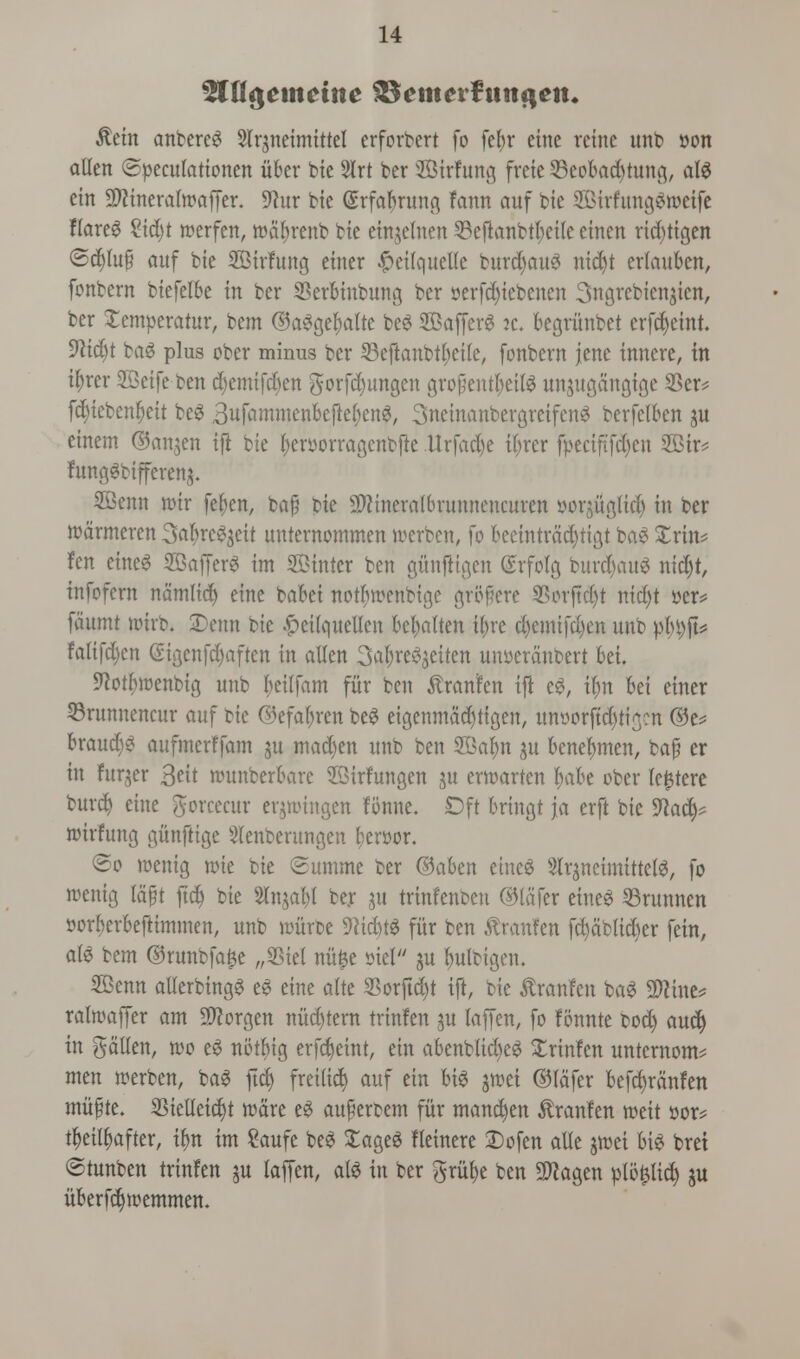 2Ctt$eumtte $$cm?rftingem $ein anbercg Slrjneimittel erforbert fo fefyr cine retrte unb »on alien ©pecutationen iiber bie 2Irt ber 2Birfung freie 33eobad)tung, alg ein Sftineralmaffer. 9?ur bie (Erfabrung faun ouf bie SBirfungSweife flared %id)t merfen, wctyrenb bte einjelnen 23eftanbtktle einen ritf)tigen @c$ut§ ouf bte SSirfung enter #ei(quelle burd)aug nidjt erlauben, fonbern biefelbe in ber SBerbiubung ber oerfdjiebenen 3ngrebien$ten, ber £emperatur, bem ©aggelwlte beg 2Baffer6 ic, begritnbet erfefyeint. 9lid)t bag plus ober minus ber SBeftanbtljcile, fonbern jenc innere, in tyrer SBetfe ben djemifd)en gorfd)ungen gropentfyetlg unjugdngige 33er* fcr)tebenr)eit beg Bufammenbefteljeng, 3ncinanbergreifcng berfelben ju einem ©anjen ifi bte fyeroorragenbfte Urfad)e tyrer fpeciftf$en 2Btr* funggbifferenj. SQBenn nrir fe^en, bop bte 2ttineraibrunnencuren yorjuglid) in ber roarmeren So^re^eit unternommen foerben, fo beeintrddjtigt bog Xrin? fen eineg SBafferg int ©inter ben gihtftigen (Srfotg burdjattg nid)t, fttfofern namlidj eine babet notljwenbige gr&fere SSorftdjt nidjt »er= foumt rotrb. 2)enn bte #eUqueU*en bc^alten i()re d)emtfd)en unb pbt)ft* falifdjen (Sigenfdjaftcn in alien 3af)reg$eiten wwerdnbert bet. 9^ott)trjenbtg unb fceitfam fur ben ^ronlen tft eg, ilm bei etner ©runnencur ouf bic ©efar)ren beg eigenmdefytigen, mworftdjtigcn ®e* broud)g aufmerffom $u tnad)en unb ben 2Gafm ju benefmten, bap er in fitter 3^tt rounberbarc ©irfungen $u erttarten ^obe ober le^tere bur$ eine gorcccur erjroingen fonne. Oft bring* jo erft bie 9lafy nurfung gunftige Slenberungen f?er»or. ©o roenig n>ie bie ©umme ber ©aben eineg Slrjneimittelg, fo roenig tcift fid) bie Slnjafyl ber ju trinfenben ©lofer eineg 53runnen »orf)erbeftimmen, unb nmrbe Dttdtfg fur ben ^ronfen fd)dblid)er fein, a{^> bem ©runbfa£e „33tel nitfce siel gu fyulbigen. SBenn allerbingg eg eine alte 33otftd)t ift, bie tanfen bag 2Rine* rolwoffer am Sftorgen nitd)tern trinfen ju laffen, fo fonnte bod) aud) in fallen, wo eg notbtg erfdjeinr, etn abenbtid)eg Xrinfcn untcrnonv men rcerben, bog ftd£> freilid) ouf ein big jwei ©lafer befefyrdnfen mitfte. Sielleidjt ware eg auperbem fur mancfyen $ranfen roeit »or? tfyeityafter, tfm im Saufe beg £ageg lleinere Dofen olle jwei big brei ©tunben trinfen ju laffen, olg in ber gritfje ben 9Jiagen plo^lic^ ju uberfdjwemmen.