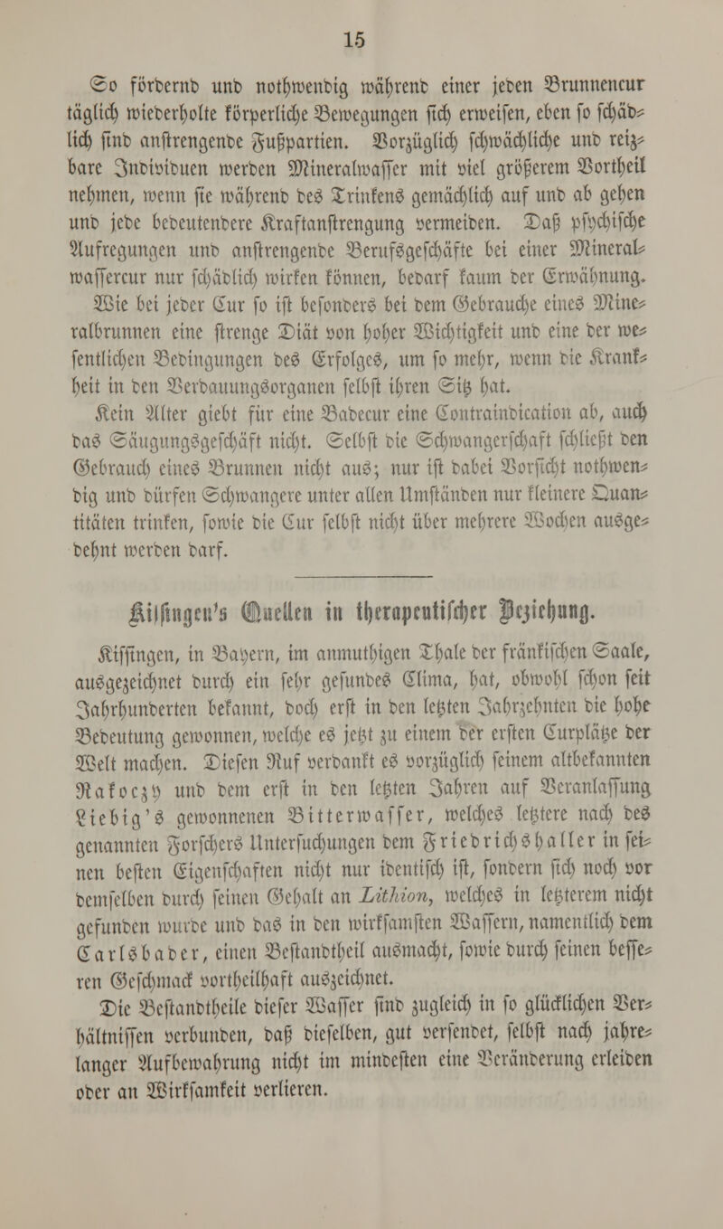 <&o forbernb unb notfjroenbig rodfyrenb einer jeben 23runnencur tdglid) nueberfyolte forperlid)e 23ewegungen fid) erroeifen, eben fo fd)db* licfy ftnb anftrengenbe gufpartien. Sorjiigtid) fdjrodcpdje unb rei^ bare 3nmtnbuen roerben 9ftineralroaffer mit met gri5§erem Sortfyeii nefymen, roenn fte rodfyrenb be£ £rtnfenS gemdd)licf) auf unb ab gel)en unb jebe bcocutenbere toftanftrengung sermeiben. 2)afj pfi>d)ifc^e 9lufregungen unb anftrengenbe 23erufggefd)dfte bei einer Mineral? roaffercur nur fd)db(id) roirfen fonnen, bebarf faum ber (vrrodbnung. 2Bie bet jebcr Ctttr fo ift befonberv bet bem ©ebraud)e eineS 9Jcine* ratbrunnen eine ftrenge ©tat son l;of)er 2Bid)tigfeit unb eine ber roe* fentlid)eu 33ebingungen be£ (£rfolge$, urn fo mel)r, roenn bie £ranf* beit in ben 2krbauung3organen felbft it)ren @i£ l)at. $ein ^(fter giebt fitr etne 33abecur eine Gontrainbication ai\ and) ba$ Sdugung3gefd)dft nid)t. ©elbft bie ©d)mangcrfd)aft fd)liejjt ben (Sebraucb eine3 53runnen nid)t au3; nur ift babei SSorftdjt notfjroen* big unb bi'trfen ©d)roangere unter alien Umftdnben nur fleinere Quart* titdten tvtnfen, foroie bie CSur felbft nid)t itber mebrere ©odien auSge* belmt rocrben barf. JUljtngcu's (iuellen in tljerapcutifrijer |cjiel)unjj. ftifftngen, in 35a\)ent, tm anmut^igen Xl)ale ber frdnfifd)en ©aale, auSgejeicfjnet burd) ein fet>r gefunbeS (Xlima, f)at, obroobl fd)on feit 3abrfmnberten befannt, bod) erft in ben le£ten 3a()qcfmtcn bie l;o^e 53ebeutung geroonnen, roetd)e e<? jeftt jtt einem ber erften Gurpld^e ber SKklt madjen. £iefen 9tuf uerbanft eg sorjuglid) feinem altbefannten 9tafoc,U> unb bem erft in ben le£ten 3al)ren auf SSeranlaffung £tebig'3 geroonnenen Sitterroaffer, roeld)e3 latere nad) bee genannten gorfd)erS Unterfud)ungen bem ft riebrtc^$ jailer in fei* nen beften (Sigeufd)aften nid)t nur ibentifd) ift, fonbern ftd) nod) oor bemfelben burd) feinen <35ci)alt an Lithion, rocld)e£ in lejjterem nid)t gefunben umrbc unb ba$ in ben uurffamften SBaffcrn, namentlid) bem GarUbabcr, cittett 23eftanbtl;eil anSmad)t, fouueburd) feinen beffe* ren ©cfd)marf oortl)eil()aft au^eidmet. Die 23cftanbtbcile biefer SBaffer jtnb jugleid) in fo glMid)en 9Ser* bdltniffen scrbuuben, baf biefelben, gut serfenbet, felbft nadj ja^re* langer 2tufbercal)rung nid)t tm minbeften eine ^crdnberung erleiben ober an SBirffamfeit serlieren.