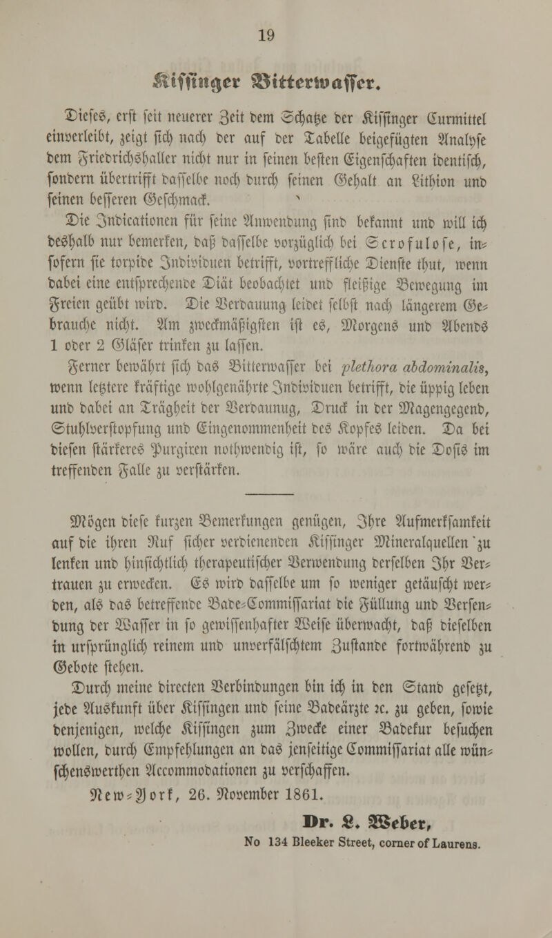 &iffinger $5ttternwffcr. Dicfce, crft feit neuerer 3eit tern Sdja^e ber £ifjtngcr (Surmittel einserteibt, jetgt ftd) nadj ber auf ber SaBetle Beigefitgten Sfoafyfe bem grtebrtdjS&aUcr ntdtf nur in feinen Beften <Stgenfd)aften ibenttfd), fonbern iibcrtrifft baffelbe no* burcB feinen ©e&alt an Sitbion unb feinen befferen ©efcfymacf. £>te 3nbicationen fair feine stacnbung ftnb Befannt nnb will id) beefyalb nur Bemerfen, bap baffelbe »orjuQlid) bei ©crofulofe, in* fofern fie torpibe 3nbi»ibuen Betrifft, yortrep&e Dienfte tfntt, irenn baBei eine entfpred)enbe £>idt Beobad)tet unb fleipige 33ercegung im grcicn gcitbt nnrb. 2)ie SBerbauung leibet fetbft nad) langerem ©e? braud)c nid)t. 2lm jwcdmajngften ijt ee, Sflorgcne unb Slbcnbe 1 ober 2 ©lafer trinfen ju laffen. Renter bercdfyrt jtd) bae 23ittern>affer Bei plethora abdominalis, wenn let^tere frdftige woblgendBrte 3nbi»ibuen Betrifft, bie uppig lebcn unb baBci an Xrdgtjeit ber Skrbaunug, £>rud in ber 9Jtagengegcnb, ©tufytserftopfung unb SingenommenBeit bee 5topfe3 leiben. 2)a Bei biefen ftdrferee ^urgiren notlwenbtg ift, fo ware and) bie Dofte im treffenben galle ju serftdrfen. 2>?6gen biefc furjen Semerfungcn genitgen, Sfyxt 3lufmerffamfeit auf bie u)ren 9iuf ftcber pcrbienenben £ifftnger SWineralquellen '$u lenfen unb l)iuftd)tlid) tbcrapeutifcber $ern>enbung bcrfelben 3l>r 33er* trauen gu cwcdcn. ®$ nurb baffelbe urn fo winger getdufd)t roer* ben, ale ta$ Betreffenbe 23abe*Gommiffariat bie gullung unb 2?erfen? bung ber Staffer in fo gcnnffenbafter 2Ceife uBertt)ad)t, baf biefelBen in urfpritnglid) reinem unb untferfdlfdjtem 3uftautc fortrcdBrenb $u ©eBotc fteljen. 2)urd) meine birecten SBerBinbungen Bin id) in ben ©tanb gefe^t, jebe Sluefunft iibcr ^ifftngen unb feine 33abear$tc ic, ju geBcn, fonrie benjenigen, rcetdje ftifftngen jum 3wede einer Sabefur Befucfyen wollen, burd) @mpfel)lungen an bae jenfeitigc Gommiffariat alle n>un? fdjenercertljen Slccommobationen $u scrfdjaffcn. ffltw*%QTf, 26. ^pyemBer 1861. Dr. &. SSSeUt, No 134 Bleeker Street, corner of Laurens.