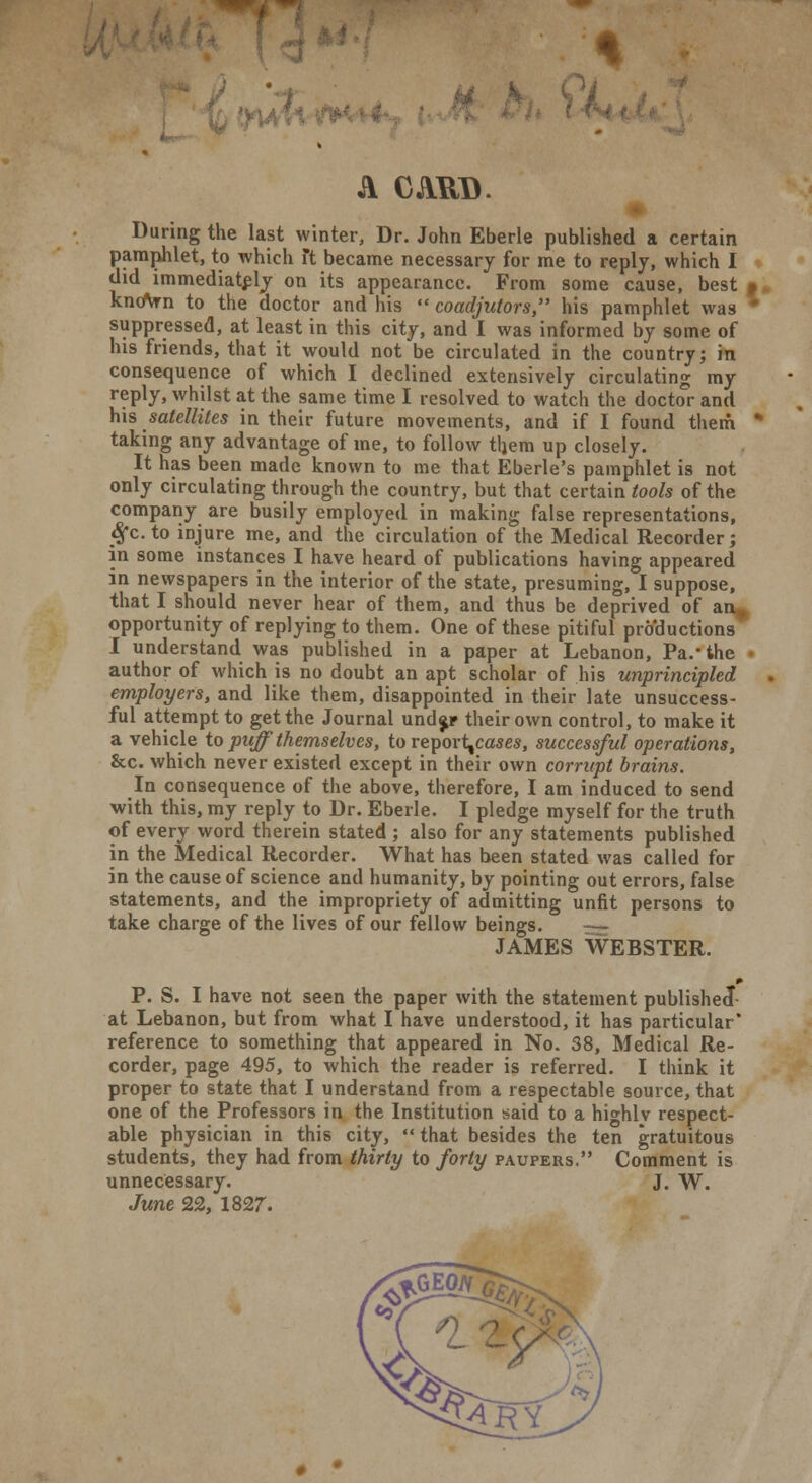 A CAUD. During the last winter, Dr. John Eberle published a certain pamphlet, to which Ft became necessary for me to reply, which I did immediately on its appearance. From some cause, best t knoVn to the doctor and his  coadjutors, his pamphlet was ' suppressed, at least in this city, and I was informed by some of his friends, that it would not be circulated in the country; in consequence of which I declined extensively circulating my reply, whilst at the same time I resolved to watch the doctor and his satellites in their future movements, and if I found them taking any advantage of me, to follow them up closely. It has been made known to me that Eberle's pamphlet is not only circulating through the country, but that certain tools of the company are busily employed in making false representations, Sfc.to injure me, and the circulation of the Medical Recorder; in some instances I have heard of publications having appeared in newspapers in the interior of the state, presuming, I suppose, that I should never hear of them, and thus be deprived of an,, opportunity of replying to them. One of these pitiful productions I understand was published in a paper at Lebanon, Pa.'the • author of which is no doubt an apt scholar of his unprincipled employers, and like them, disappointed in their late unsuccess- ful attempt to get the Journal und$r their own control, to make it a vehicle to puff'themselves, to report,cases, successful operations, &c. which never existed except in their own corrupt brains. In consequence of the above, therefore, I am induced to send with this, my reply to Dr. Eberle. I pledge myself for the truth of every word therein stated ; also for any statements published in the Medical Recorder. What has been stated was called for in the cause of science and humanity, by pointing out errors, false statements, and the impropriety of admitting unfit persons to take charge of the lives of our fellow beings. JAMES WEBSTER. ► P. S. I have not seen the paper with the statement published* at Lebanon, but from what I have understood, it has particular* reference to something that appeared in No. 38, Medical Re- corder, page 495, to which the reader is referred. I think it proper to state that I understand from a respectable source, that one of the Professors in the Institution said to a highlv respect- able physician in this city,  that besides the ten gratuitous students, they had from thirty to forty paupers. Comment is unnecessary. J. W. June 22, 1827.